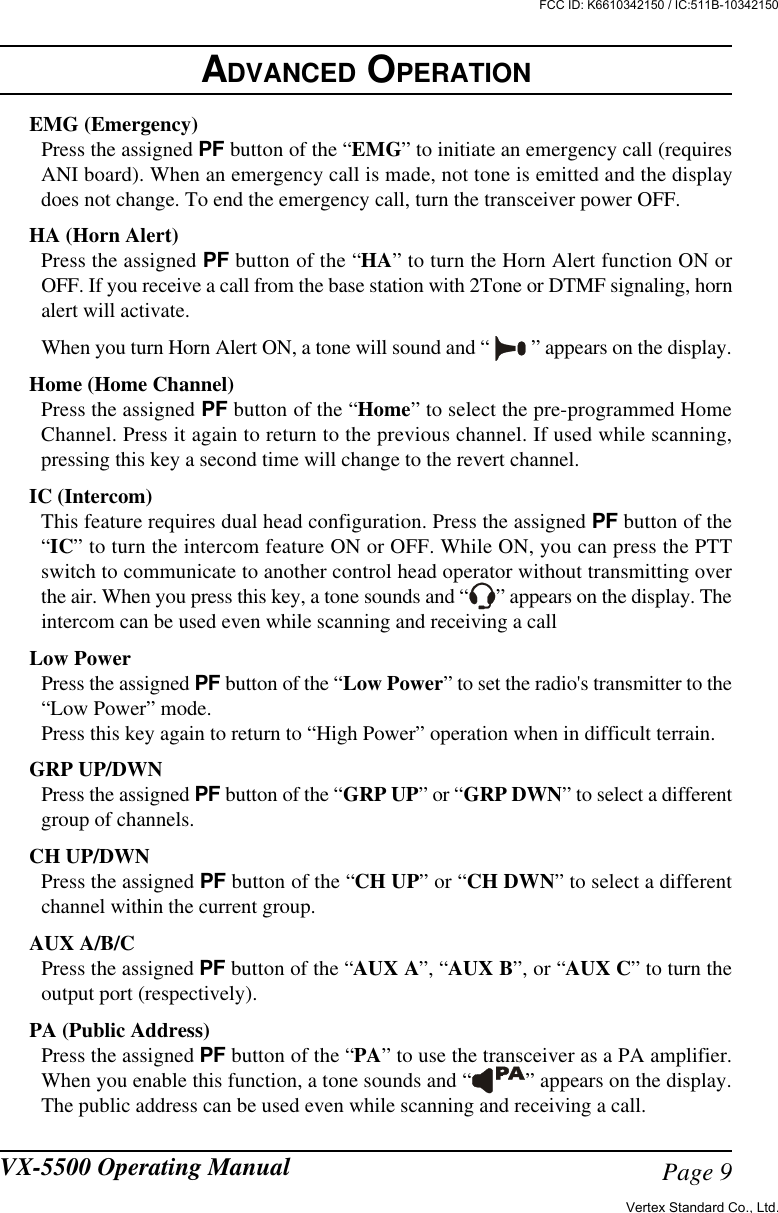 Page 9VX-5500 Operating ManualEMG (Emergency)Press the assigned PF button of the “EMG” to initiate an emergency call (requiresANI board). When an emergency call is made, not tone is emitted and the displaydoes not change. To end the emergency call, turn the transceiver power OFF.HA (Horn Alert)Press the assigned PF button of the “HA” to turn the Horn Alert function ON orOFF. If you receive a call from the base station with 2Tone or DTMF signaling, hornalert will activate.When you turn Horn Alert ON, a tone will sound and “   ” appears on the display.Home (Home Channel)Press the assigned PF button of the “Home” to select the pre-programmed HomeChannel. Press it again to return to the previous channel. If used while scanning,pressing this key a second time will change to the revert channel.IC (Intercom)This feature requires dual head configuration. Press the assigned PF button of the“IC” to turn the intercom feature ON or OFF. While ON, you can press the PTTswitch to communicate to another control head operator without transmitting overthe air. When you press this key, a tone sounds and “ ” appears on the display. Theintercom can be used even while scanning and receiving a callLow PowerPress the assigned PF button of the “Low Power” to set the radio&apos;s transmitter to the“Low Power” mode.Press this key again to return to “High Power” operation when in difficult terrain.GRP UP/DWNPress the assigned PF button of the “GRP UP” or “GRP DWN” to select a differentgroup of channels.CH UP/DWNPress the assigned PF button of the “CH UP” or “CH DWN” to select a differentchannel within the current group.AUX A/B/CPress the assigned PF button of the “AUX A”, “AUX B”, or “AUX C” to turn theoutput port (respectively).PA (Public Address)Press the assigned PF button of the “PA” to use the transceiver as a PA amplifier.When you enable this function, a tone sounds and “ ” appears on the display.The public address can be used even while scanning and receiving a call.ADVANCED OPERATIONVertex Standard Co., Ltd.FCC ID: K6610342150 / IC:511B-10342150