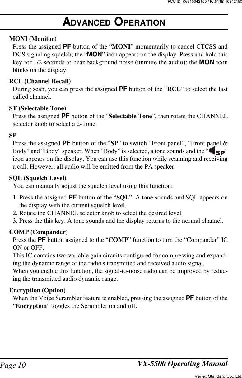 Page 10 VX-5500 Operating ManualMONI (Monitor)Press the assigned PF button of the “MONI” momentarily to cancel CTCSS andDCS signaling squelch; the “MON” icon appears on the display. Press and hold thiskey for 1/2 seconds to hear background noise (unmute the audio); the MON iconblinks on the display.RCL (Channel Recall)During scan, you can press the assigned PF button of the “RCL” to select the lastcalled channel.ST (Selectable Tone)Press the assigned PF button of the “Selectable Tone”, then rotate the CHANNELselector knob to select a 2-Tone.SPPress the assigned PF button of the “SP” to switch “Front panel”, “Front panel &amp;Body” and “Body” speaker. When “Body” is selected, a tone sounds and the “ ”icon appears on the display. You can use this function while scanning and receivinga call. However, all audio will be emitted from the PA speaker.SQL (Squelch Level)You can manually adjust the squelch level using this function:1. Press the assigned PF button of the “SQL”. A tone sounds and SQL appears onthe display with the current squelch level.2. Rotate the CHANNEL selector knob to select the desired level.3. Press the this key. A tone sounds and the display returns to the normal channel.COMP (Compander)Press the PF button assigned to the “COMP” function to turn the “Compander” ICON or OFF.This IC contains two variable gain circuits configured for compressing and expand-ing the dynamic range of the radio&apos;s transmitted and received audio signal.When you enable this function, the signal-to-noise radio can be improved by reduc-ing the transmitted audio dynamic range.Encryption (Option)When the Voice Scrambler feature is enabled, pressing the assigned PF button of the“Encryption” toggles the Scrambler on and off.ADVANCED OPERATIONVertex Standard Co., Ltd.FCC ID: K6610342150 / IC:511B-10342150