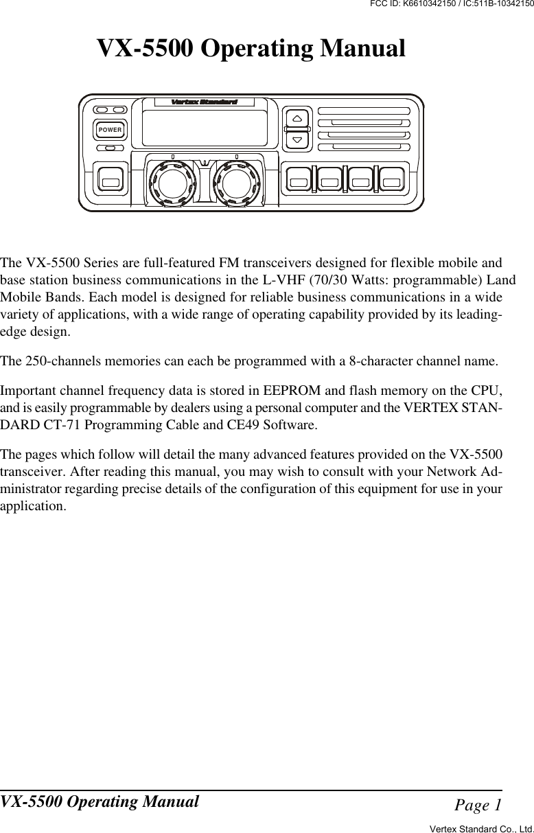 Page 1VX-5500 Operating ManualVX-5500 Operating ManualThe VX-5500 Series are full-featured FM transceivers designed for flexible mobile andbase station business communications in the L-VHF (70/30 Watts: programmable) LandMobile Bands. Each model is designed for reliable business communications in a widevariety of applications, with a wide range of operating capability provided by its leading-edge design.The 250-channels memories can each be programmed with a 8-character channel name.Important channel frequency data is stored in EEPROM and flash memory on the CPU,and is easily programmable by dealers using a personal computer and the VERTEX STAN-DARD CT-71 Programming Cable and CE49 Software.The pages which follow will detail the many advanced features provided on the VX-5500transceiver. After reading this manual, you may wish to consult with your Network Ad-ministrator regarding precise details of the configuration of this equipment for use in yourapplication.POWERVertex Standard Co., Ltd.FCC ID: K6610342150 / IC:511B-10342150