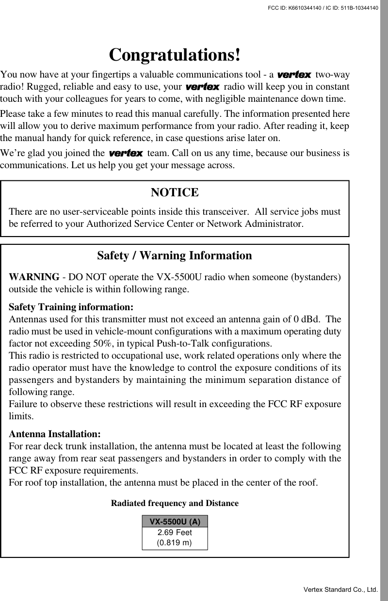 Congratulations!You now have at your fingertips a valuable communications tool - a   two-wayradio! Rugged, reliable and easy to use, your   radio will keep you in constanttouch with your colleagues for years to come, with negligible maintenance down time.Please take a few minutes to read this manual carefully. The information presented herewill allow you to derive maximum performance from your radio. After reading it, keepthe manual handy for quick reference, in case questions arise later on.We’re glad you joined the   team. Call on us any time, because our business iscommunications. Let us help you get your message across.NOTICEThere are no user-serviceable points inside this transceiver.  All service jobs mustbe referred to your Authorized Service Center or Network Administrator.Safety / Warning InformationWARNING - DO NOT operate the VX-5500U radio when someone (bystanders)outside the vehicle is within following range.Safety Training information:Antennas used for this transmitter must not exceed an antenna gain of 0 dBd.  Theradio must be used in vehicle-mount configurations with a maximum operating dutyfactor not exceeding 50%, in typical Push-to-Talk configurations.This radio is restricted to occupational use, work related operations only where theradio operator must have the knowledge to control the exposure conditions of itspassengers and bystanders by maintaining the minimum separation distance offollowing range.Failure to observe these restrictions will result in exceeding the FCC RF exposurelimits.Antenna Installation:For rear deck trunk installation, the antenna must be located at least the followingrange away from rear seat passengers and bystanders in order to comply with theFCC RF exposure requirements.For roof top installation, the antenna must be placed in the center of the roof.Radiated frequency and DistanceVX-5500U (A)2.69 Feet(0.819 m)FCC ID: K6610344140 / IC ID: 511B-10344140Vertex Standard Co., Ltd.