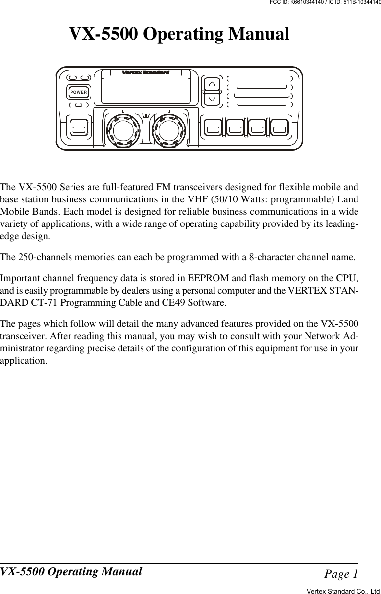 Page 1VX-5500 Operating ManualVX-5500 Operating ManualThe VX-5500 Series are full-featured FM transceivers designed for flexible mobile andbase station business communications in the VHF (50/10 Watts: programmable) LandMobile Bands. Each model is designed for reliable business communications in a widevariety of applications, with a wide range of operating capability provided by its leading-edge design.The 250-channels memories can each be programmed with a 8-character channel name.Important channel frequency data is stored in EEPROM and flash memory on the CPU,and is easily programmable by dealers using a personal computer and the VERTEX STAN-DARD CT-71 Programming Cable and CE49 Software.The pages which follow will detail the many advanced features provided on the VX-5500transceiver. After reading this manual, you may wish to consult with your Network Ad-ministrator regarding precise details of the configuration of this equipment for use in yourapplication.POWERVertex Standard Co., Ltd.FCC ID: K6610344140 / IC ID: 511B-10344140