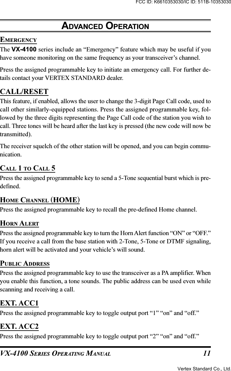 VX-4100 SERIES OPERATING MANUAL 11EMERGENCYThe VX-4100 series include an “Emergency” feature which may be useful if youhave someone monitoring on the same frequency as your transceiver’s channel.Press the assigned programmable key to initiate an emergency call. For further de-tails contact your VERTEX STANDARD dealer.CALL/RESETThis feature, if enabled, allows the user to change the 3-digit Page Call code, used tocall other similarly-equipped stations. Press the assigned programmable key, fol-lowed by the three digits representing the Page Call code of the station you wish tocall. Three tones will be heard after the last key is pressed (the new code will now betransmitted).The receiver squelch of the other station will be opened, and you can begin commu-nication.CALL 1 TO CALL 5Press the assigned programmable key to send a 5-Tone sequential burst which is pre-defined.HOME CHANNEL (HOME)Press the assigned programmable key to recall the pre-defined Home channel.HORN ALERTPress the assigned programmable key to turn the Horn Alert function “ON” or “OFF.”If you receive a call from the base station with 2-Tone, 5-Tone or DTMF signaling,horn alert will be activated and your vehicle’s will sound.PUBLIC ADDRESSPress the assigned programmable key to use the transceiver as a PA amplifier. Whenyou enable this function, a tone sounds. The public address can be used even whilescanning and receiving a call.EXT. ACC1Press the assigned programmable key to toggle output port “1” “on” and “off.”EXT. ACC2Press the assigned programmable key to toggle output port “2” “on” and “off.”ADVANCED OPERATIONFCC ID: K6610353030/IC ID: 511B-10353030Vertex Standard Co., Ltd.