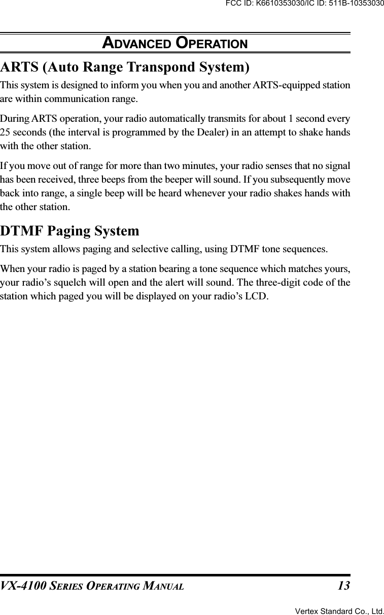 VX-4100 SERIES OPERATING MANUAL 13ARTS (Auto Range Transpond System)This system is designed to inform you when you and another ARTS-equipped stationare within communication range.During ARTS operation, your radio automatically transmits for about 1 second every25 seconds (the interval is programmed by the Dealer) in an attempt to shake handswith the other station.If you move out of range for more than two minutes, your radio senses that no signalhas been received, three beeps from the beeper will sound. If you subsequently moveback into range, a single beep will be heard whenever your radio shakes hands withthe other station.DTMF Paging SystemThis system allows paging and selective calling, using DTMF tone sequences.When your radio is paged by a station bearing a tone sequence which matches yours,your radio’s squelch will open and the alert will sound. The three-digit code of thestation which paged you will be displayed on your radio’s LCD.ADVANCED OPERATIONFCC ID: K6610353030/IC ID: 511B-10353030Vertex Standard Co., Ltd.