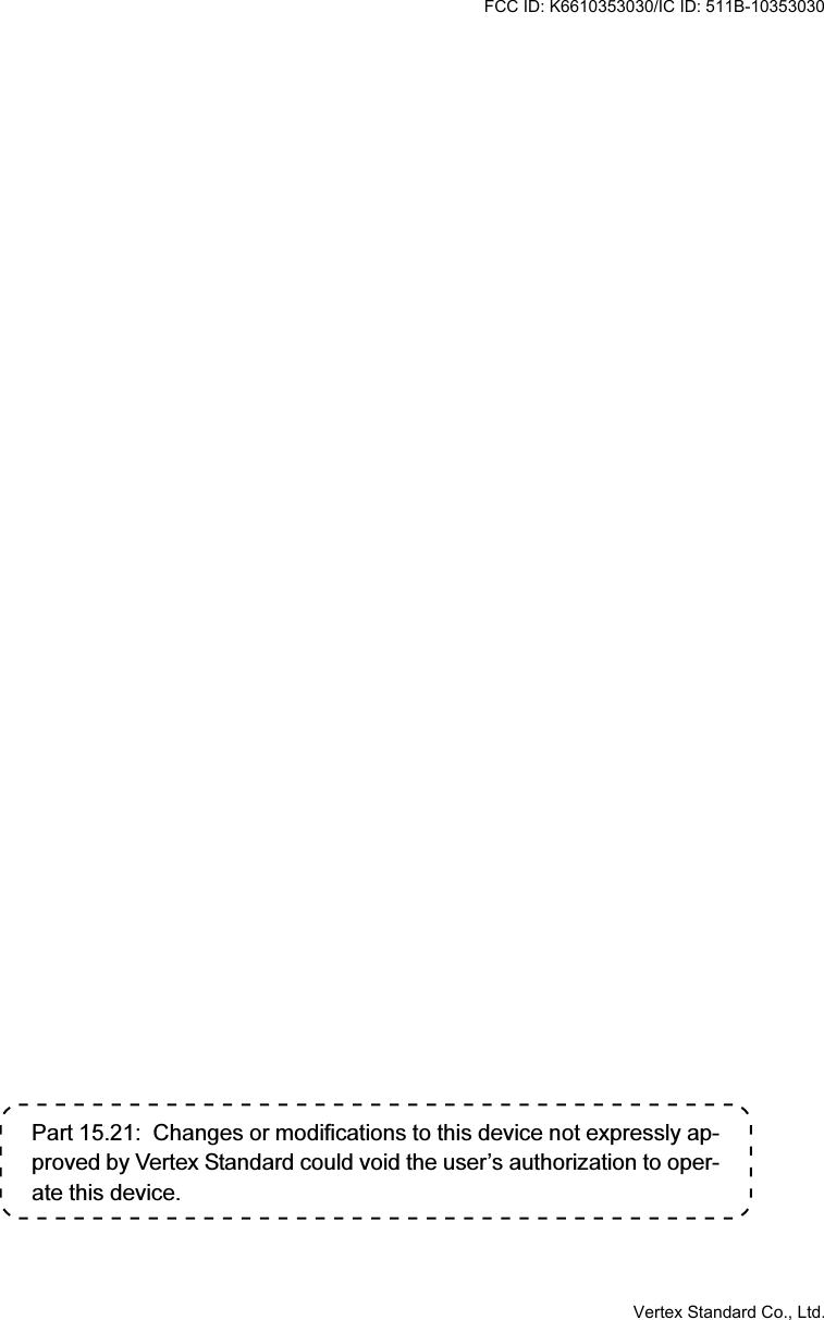 Part 15.21:  Changes or modifications to this device not expressly ap-proved by Vertex Standard could void the user’s authorization to oper-ate this device.FCC ID: K6610353030/IC ID: 511B-10353030Vertex Standard Co., Ltd.