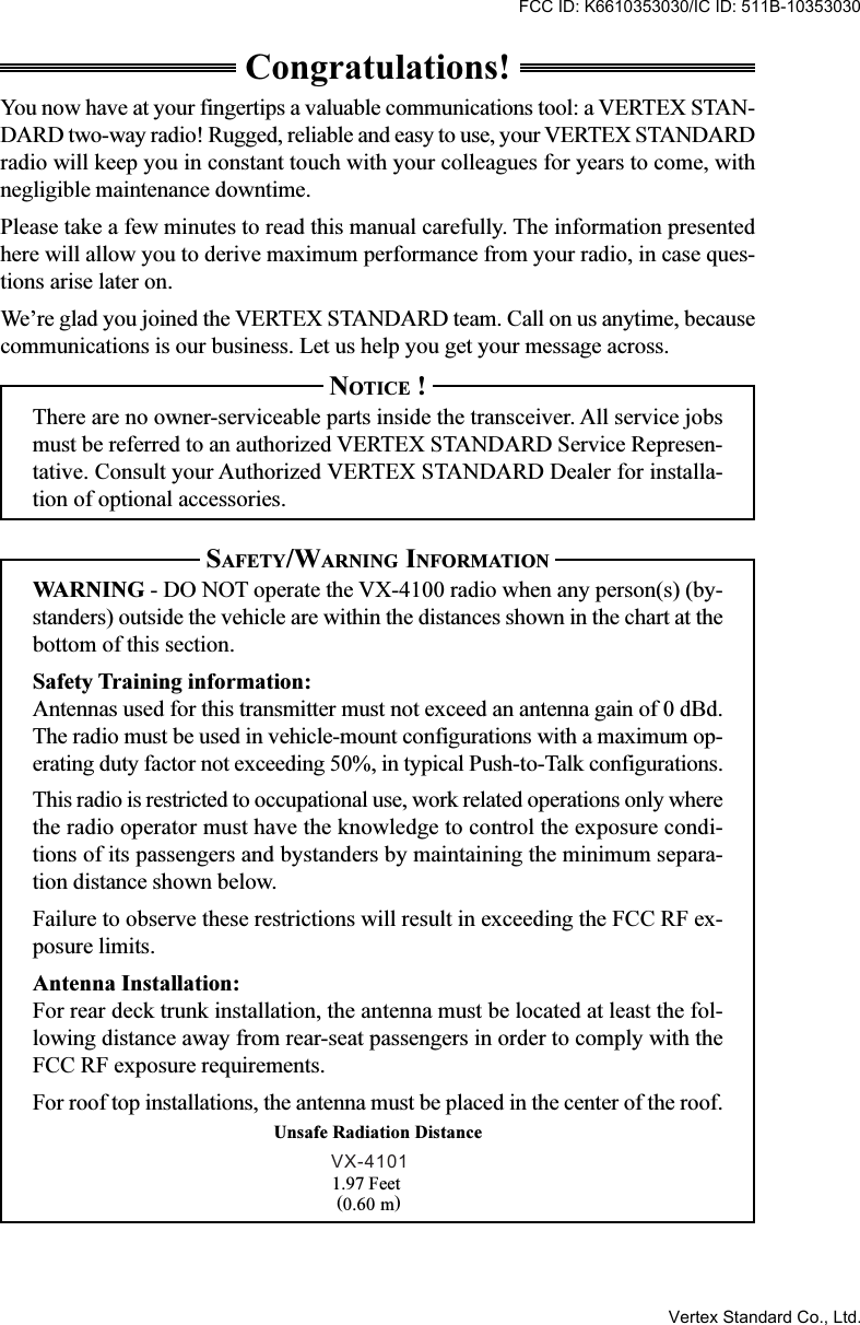 Congratulations!You now have at your fingertips a valuable communications tool: a VERTEX STAN-DARD two-way radio! Rugged, reliable and easy to use, your VERTEX STANDARDradio will keep you in constant touch with your colleagues for years to come, withnegligible maintenance downtime.Please take a few minutes to read this manual carefully. The information presentedhere will allow you to derive maximum performance from your radio, in case ques-tions arise later on.We’re glad you joined the VERTEX STANDARD team. Call on us anytime, becausecommunications is our business. Let us help you get your message across.NOTICE !There are no owner-serviceable parts inside the transceiver. All service jobsmust be referred to an authorized VERTEX STANDARD Service Represen-tative. Consult your Authorized VERTEX STANDARD Dealer for installa-tion of optional accessories.SAFETY/WARNING INFORMATIONWARNING - DO NOT operate the VX-4100 radio when any person(s) (by-standers) outside the vehicle are within the distances shown in the chart at thebottom of this section.Safety Training information:Antennas used for this transmitter must not exceed an antenna gain of 0 dBd.The radio must be used in vehicle-mount configurations with a maximum op-erating duty factor not exceeding 50%, in typical Push-to-Talk configurations.This radio is restricted to occupational use, work related operations only wherethe radio operator must have the knowledge to control the exposure condi-tions of its passengers and bystanders by maintaining the minimum separa-tion distance shown below.Failure to observe these restrictions will result in exceeding the FCC RF ex-posure limits.Antenna Installation:For rear deck trunk installation, the antenna must be located at least the fol-lowing distance away from rear-seat passengers in order to comply with theFCC RF exposure requirements.For roof top installations, the antenna must be placed in the center of the roof.1.97 Feet(0.60 m)Unsafe Radiation DistanceVX-4101FCC ID: K6610353030/IC ID: 511B-10353030Vertex Standard Co., Ltd.