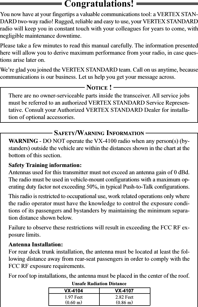 Congratulations!You now have at your fingertips a valuable communications tool: a VERTEX STAN-DARD two-way radio! Rugged, reliable and easy to use, your VERTEX STANDARDradio will keep you in constant touch with your colleagues for years to come, withnegligible maintenance downtime.Please take a few minutes to read this manual carefully. The information presentedhere will allow you to derive maximum performance from your radio, in case ques-tions arise later on.We’re glad you joined the VERTEX STANDARD team. Call on us anytime, becausecommunications is our business. Let us help you get your message across.NOTICE !There are no owner-serviceable parts inside the transceiver. All service jobsmust be referred to an authorized VERTEX STANDARD Service Represen-tative. Consult your Authorized VERTEX STANDARD Dealer for installa-tion of optional accessories.SAFETY/WARNING INFORMATIONWARNING - DO NOT operate the VX-4100 radio when any person(s) (by-standers) outside the vehicle are within the distances shown in the chart at thebottom of this section.Safety Training information:Antennas used for this transmitter must not exceed an antenna gain of 0 dBd.The radio must be used in vehicle-mount configurations with a maximum op-erating duty factor not exceeding 50%, in typical Push-to-Talk configurations.This radio is restricted to occupational use, work related operations only wherethe radio operator must have the knowledge to control the exposure condi-tions of its passengers and bystanders by maintaining the minimum separa-tion distance shown below.Failure to observe these restrictions will result in exceeding the FCC RF ex-posure limits.Antenna Installation:For rear deck trunk installation, the antenna must be located at least the fol-lowing distance away from rear-seat passengers in order to comply with theFCC RF exposure requirements.For roof top installations, the antenna must be placed in the center of the roof.VX-4104 VX-41071.97 Feet 2.82 Feet(0.60 m)(0.86 m)Unsafe Radiation Distance