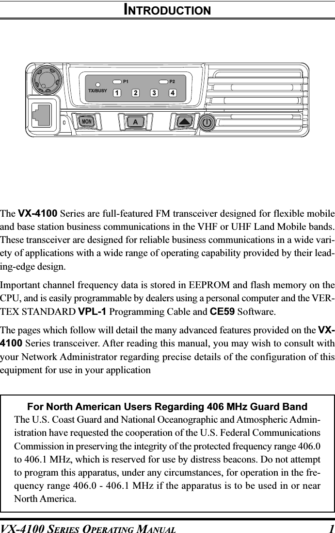 VX-4100 SERIES OPERATING MANUAL 1INTRODUCTIONThe VX-4100 Series are full-featured FM transceiver designed for flexible mobileand base station business communications in the VHF or UHF Land Mobile bands.These transceiver are designed for reliable business communications in a wide vari-ety of applications with a wide range of operating capability provided by their lead-ing-edge design.Important channel frequency data is stored in EEPROM and flash memory on theCPU, and is easily programmable by dealers using a personal computer and the VER-TEX STANDARD VPL-1 Programming Cable and CE59 Software.The pages which follow will detail the many advanced features provided on the VX-4100 Series transceiver. After reading this manual, you may wish to consult withyour Network Administrator regarding precise details of the configuration of thisequipment for use in your applicationFor North American Users Regarding 406 MHz Guard BandThe U.S. Coast Guard and National Oceanographic and Atmospheric Admin-istration have requested the cooperation of the U.S. Federal CommunicationsCommission in preserving the integrity of the protected frequency range 406.0to 406.1 MHz, which is reserved for use by distress beacons. Do not attemptto program this apparatus, under any circumstances, for operation in the fre-quency range 406.0 - 406.1 MHz if the apparatus is to be used in or nearNorth America.P2P1TX/BUSYA1234