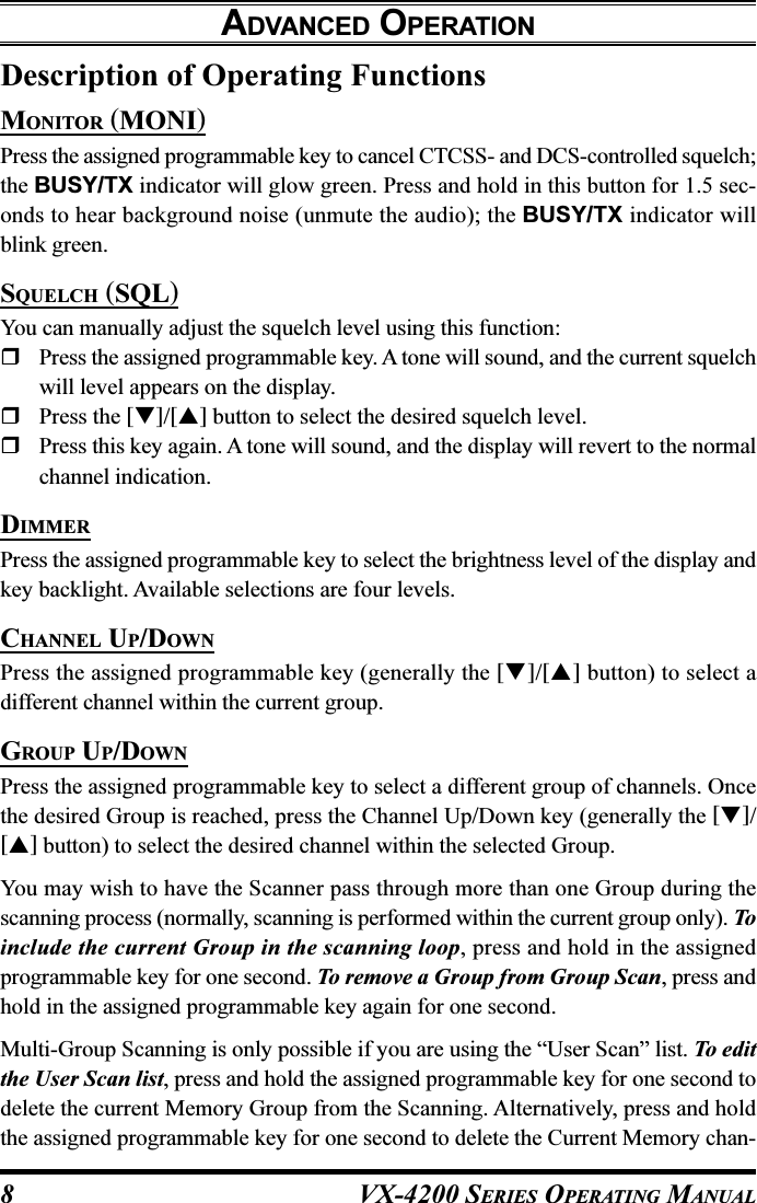 VX-4200 SERIES OPERATING MANUAL8Description of Operating FunctionsMONITOR (MONI)Press the assigned programmable key to cancel CTCSS- and DCS-controlled squelch;the BUSY/TX indicator will glow green. Press and hold in this button for 1.5 sec-onds to hear background noise (unmute the audio); the BUSY/TX indicator willblink green.SQUELCH (SQL)You can manually adjust the squelch level using this function:Press the assigned programmable key. A tone will sound, and the current squelchwill level appears on the display.Press the []/[] button to select the desired squelch level.Press this key again. A tone will sound, and the display will revert to the normalchannel indication.DIMMERPress the assigned programmable key to select the brightness level of the display andkey backlight. Available selections are four levels.CHANNEL UP/DOWNPress the assigned programmable key (generally the []/[] button) to select adifferent channel within the current group.GROUP UP/DOWNPress the assigned programmable key to select a different group of channels. Oncethe desired Group is reached, press the Channel Up/Down key (generally the []/[] button) to select the desired channel within the selected Group.You may wish to have the Scanner pass through more than one Group during thescanning process (normally, scanning is performed within the current group only). Toinclude the current Group in the scanning loop, press and hold in the assignedprogrammable key for one second. To remove a Group from Group Scan, press andhold in the assigned programmable key again for one second.Multi-Group Scanning is only possible if you are using the “User Scan” list. To editthe User Scan list, press and hold the assigned programmable key for one second todelete the current Memory Group from the Scanning. Alternatively, press and holdthe assigned programmable key for one second to delete the Current Memory chan-ADVANCED OPERATION