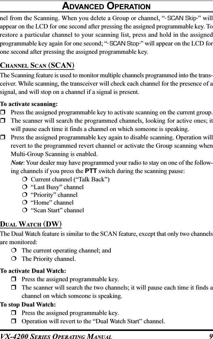 VX-4200 SERIES OPERATING MANUAL 9ADVANCED OPERATIONnel from the Scanning. When you delete a Group or channel, “-SCAN Skip-” willappear on the LCD for one second after pressing the assigned programmable key. Torestore a particular channel to your scanning list, press and hold in the assignedprogrammable key again for one second; “-SCAN Stop-” will appear on the LCD forone second after pressing the assigned programmable key.CHANNEL SCAN (SCAN)The Scanning feature is used to monitor multiple channels programmed into the trans-ceiver. While scanning, the transceiver will check each channel for the presence of asignal, and will stop on a channel if a signal is present.To activate scanning:Press the assigned programmable key to activate scanning on the current group.The scanner will search the programmed channels, looking for active ones; itwill pause each time it finds a channel on which someone is speaking.Press the assigned programmable key again to disable scanning. Operation willrevert to the programmed revert channel or activate the Group scanning whenMulti-Group Scanning is enabled.Note: Your dealer may have programmed your radio to stay on one of the follow-ing channels if you press the PTT switch during the scanning pause:  Current channel (“Talk Back”)  “Last Busy” channel  “Priority” channel  “Home” channel  “Scan Start” channelDUAL WATCH (DW)The Dual Watch feature is similar to the SCAN feature, except that only two channelsare monitored:The current operating channel; andThe Priority channel.To activate Dual Watch:Press the assigned programmable key.The scanner will search the two channels; it will pause each time it finds achannel on which someone is speaking.To stop Dual Watch:Press the assigned programmable key.Operation will revert to the “Dual Watch Start” channel.