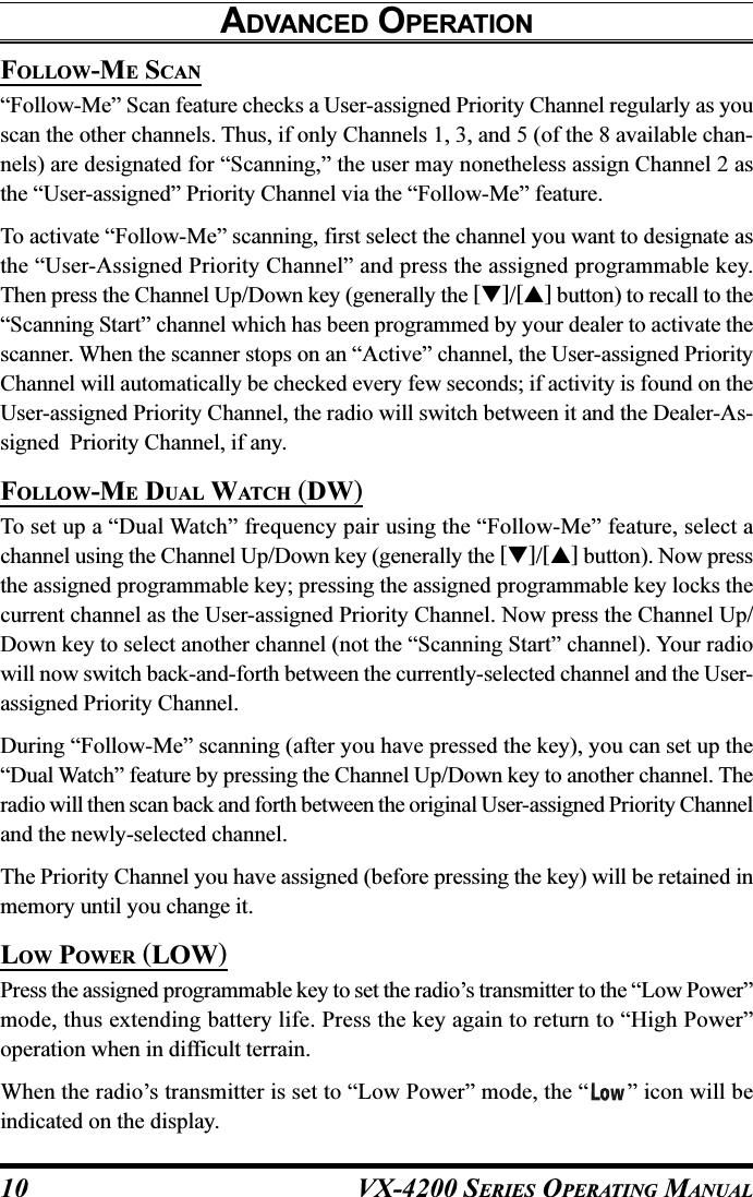 VX-4200 SERIES OPERATING MANUAL10FOLLOW-ME SCAN“Follow-Me” Scan feature checks a User-assigned Priority Channel regularly as youscan the other channels. Thus, if only Channels 1, 3, and 5 (of the 8 available chan-nels) are designated for “Scanning,” the user may nonetheless assign Channel 2 asthe “User-assigned” Priority Channel via the “Follow-Me” feature.To activate “Follow-Me” scanning, first select the channel you want to designate asthe “User-Assigned Priority Channel” and press the assigned programmable key.Then press the Channel Up/Down key (generally the []/[] button) to recall to the“Scanning Start” channel which has been programmed by your dealer to activate thescanner. When the scanner stops on an “Active” channel, the User-assigned PriorityChannel will automatically be checked every few seconds; if activity is found on theUser-assigned Priority Channel, the radio will switch between it and the Dealer-As-signed  Priority Channel, if any.FOLLOW-ME DUAL WATCH (DW)To set up a “Dual Watch” frequency pair using the “Follow-Me” feature, select achannel using the Channel Up/Down key (generally the []/[] button). Now pressthe assigned programmable key; pressing the assigned programmable key locks thecurrent channel as the User-assigned Priority Channel. Now press the Channel Up/Down key to select another channel (not the “Scanning Start” channel). Your radiowill now switch back-and-forth between the currently-selected channel and the User-assigned Priority Channel.During “Follow-Me” scanning (after you have pressed the key), you can set up the“Dual Watch” feature by pressing the Channel Up/Down key to another channel. Theradio will then scan back and forth between the original User-assigned Priority Channeland the newly-selected channel.The Priority Channel you have assigned (before pressing the key) will be retained inmemory until you change it.LOW POWER (LOW)Press the assigned programmable key to set the radio’s transmitter to the “Low Power”mode, thus extending battery life. Press the key again to return to “High Power”operation when in difficult terrain.When the radio’s transmitter is set to “Low Power” mode, the “ ” icon will beindicated on the display.ADVANCED OPERATION