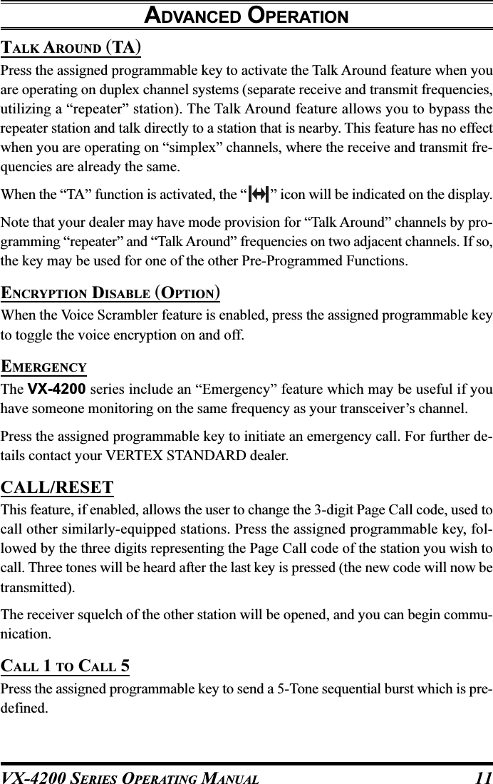 VX-4200 SERIES OPERATING MANUAL 11TALK AROUND (TA)Press the assigned programmable key to activate the Talk Around feature when youare operating on duplex channel systems (separate receive and transmit frequencies,utilizing a “repeater” station). The Talk Around feature allows you to bypass therepeater station and talk directly to a station that is nearby. This feature has no effectwhen you are operating on “simplex” channels, where the receive and transmit fre-quencies are already the same.When the “TA” function is activated, the “ ” icon will be indicated on the display.Note that your dealer may have mode provision for “Talk Around” channels by pro-gramming “repeater” and “Talk Around” frequencies on two adjacent channels. If so,the key may be used for one of the other Pre-Programmed Functions.ENCRYPTION DISABLE (OPTION)When the Voice Scrambler feature is enabled, press the assigned programmable keyto toggle the voice encryption on and off.EMERGENCYThe VX-4200 series include an “Emergency” feature which may be useful if youhave someone monitoring on the same frequency as your transceiver’s channel.Press the assigned programmable key to initiate an emergency call. For further de-tails contact your VERTEX STANDARD dealer.CALL/RESETThis feature, if enabled, allows the user to change the 3-digit Page Call code, used tocall other similarly-equipped stations. Press the assigned programmable key, fol-lowed by the three digits representing the Page Call code of the station you wish tocall. Three tones will be heard after the last key is pressed (the new code will now betransmitted).The receiver squelch of the other station will be opened, and you can begin commu-nication.CALL 1 TO CALL 5Press the assigned programmable key to send a 5-Tone sequential burst which is pre-defined.ADVANCED OPERATION