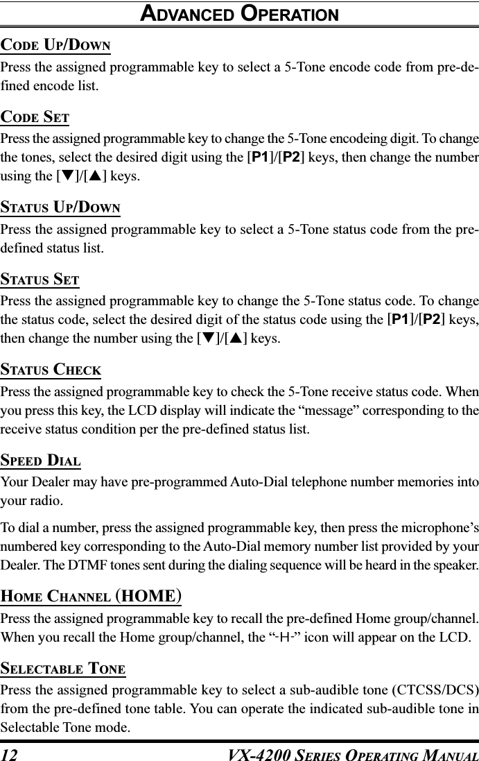 VX-4200 SERIES OPERATING MANUAL12CODE UP/DOWNPress the assigned programmable key to select a 5-Tone encode code from pre-de-fined encode list.CODE SETPress the assigned programmable key to change the 5-Tone encodeing digit. To changethe tones, select the desired digit using the [P1]/[P2] keys, then change the numberusing the []/[] keys.STATUS UP/DOWNPress the assigned programmable key to select a 5-Tone status code from the pre-defined status list.STATUS SETPress the assigned programmable key to change the 5-Tone status code. To changethe status code, select the desired digit of the status code using the [P1]/[P2] keys,then change the number using the []/[] keys.STATUS CHECKPress the assigned programmable key to check the 5-Tone receive status code. Whenyou press this key, the LCD display will indicate the “message” corresponding to thereceive status condition per the pre-defined status list.SPEED DIALYour Dealer may have pre-programmed Auto-Dial telephone number memories intoyour radio.To dial a number, press the assigned programmable key, then press the microphone’snumbered key corresponding to the Auto-Dial memory number list provided by yourDealer. The DTMF tones sent during the dialing sequence will be heard in the speaker.HOME CHANNEL (HOME)Press the assigned programmable key to recall the pre-defined Home group/channel.When you recall the Home group/channel, the “-H-” icon will appear on the LCD.SELECTABLE TONEPress the assigned programmable key to select a sub-audible tone (CTCSS/DCS)from the pre-defined tone table. You can operate the indicated sub-audible tone inSelectable Tone mode.ADVANCED OPERATION