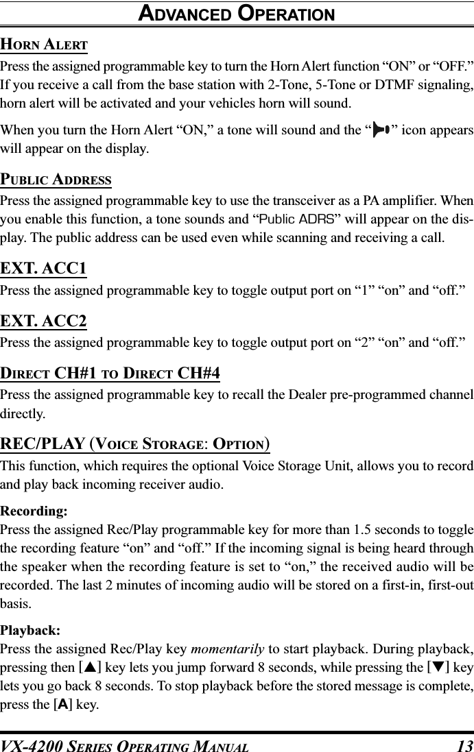 VX-4200 SERIES OPERATING MANUAL 13HORN ALERTPress the assigned programmable key to turn the Horn Alert function “ON” or “OFF.”If you receive a call from the base station with 2-Tone, 5-Tone or DTMF signaling,horn alert will be activated and your vehicles horn will sound.When you turn the Horn Alert “ON,” a tone will sound and the “ ” icon appearswill appear on the display.PUBLIC ADDRESSPress the assigned programmable key to use the transceiver as a PA amplifier. Whenyou enable this function, a tone sounds and “Public ADRS” will appear on the dis-play. The public address can be used even while scanning and receiving a call.EXT. ACC1Press the assigned programmable key to toggle output port on “1” “on” and “off.”EXT. ACC2Press the assigned programmable key to toggle output port on “2” “on” and “off.”DIRECT CH#1 TO DIRECT CH#4Press the assigned programmable key to recall the Dealer pre-programmed channeldirectly.REC/PLAY (VOICE STORAGE: OPTION)This function, which requires the optional Voice Storage Unit, allows you to recordand play back incoming receiver audio.Recording:Press the assigned Rec/Play programmable key for more than 1.5 seconds to togglethe recording feature “on” and “off.” If the incoming signal is being heard throughthe speaker when the recording feature is set to “on,” the received audio will berecorded. The last 2 minutes of incoming audio will be stored on a first-in, first-outbasis.Playback:Press the assigned Rec/Play key momentarily to start playback. During playback,pressing then [] key lets you jump forward 8 seconds, while pressing the [] keylets you go back 8 seconds. To stop playback before the stored message is complete,press the [A] key.ADVANCED OPERATION