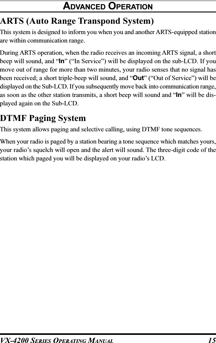 VX-4200 SERIES OPERATING MANUAL 15ARTS (Auto Range Transpond System)This system is designed to inform you when you and another ARTS-equipped stationare within communication range.During ARTS operation, when the radio receives an incoming ARTS signal, a shortbeep will sound, and “In” (“In Service”) will be displayed on the sub-LCD. If youmove out of range for more than two minutes, your radio senses that no signal hasbeen received; a short triple-beep will sound, and “Out” (“Out of Service”) will bedisplayed on the Sub-LCD. If you subsequently move back into communication range,as soon as the other station transmits, a short beep will sound and “In” will be dis-played again on the Sub-LCD.DTMF Paging SystemThis system allows paging and selective calling, using DTMF tone sequences.When your radio is paged by a station bearing a tone sequence which matches yours,your radio’s squelch will open and the alert will sound. The three-digit code of thestation which paged you will be displayed on your radio’s LCD.ADVANCED OPERATION