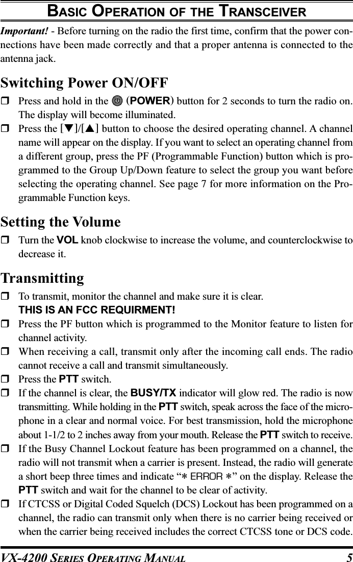 VX-4200 SERIES OPERATING MANUAL 5BASIC OPERATION OF THE TRANSCEIVERImportant! - Before turning on the radio the first time, confirm that the power con-nections have been made correctly and that a proper antenna is connected to theantenna jack.Switching Power ON/OFFPress and hold in the   (POWER) button for 2 seconds to turn the radio on.The display will become illuminated.Press the []/[] button to choose the desired operating channel. A channelname will appear on the display. If you want to select an operating channel froma different group, press the PF (Programmable Function) button which is pro-grammed to the Group Up/Down feature to select the group you want beforeselecting the operating channel. See page 7 for more information on the Pro-grammable Function keys.Setting the VolumeTurn the VOL knob clockwise to increase the volume, and counterclockwise todecrease it.TransmittingTo transmit, monitor the channel and make sure it is clear.THIS IS AN FCC REQUIRMENT!Press the PF button which is programmed to the Monitor feature to listen forchannel activity.When receiving a call, transmit only after the incoming call ends. The radiocannot receive a call and transmit simultaneously.Press the PTT switch.If the channel is clear, the BUSY/TX indicator will glow red. The radio is nowtransmitting. While holding in the PTT switch, speak across the face of the micro-phone in a clear and normal voice. For best transmission, hold the microphoneabout 1-1/2 to 2 inches away from your mouth. Release the PTT switch to receive.If the Busy Channel Lockout feature has been programmed on a channel, theradio will not transmit when a carrier is present. Instead, the radio will generatea short beep three times and indicate “* ERROR *” on the display. Release thePTT switch and wait for the channel to be clear of activity.If CTCSS or Digital Coded Squelch (DCS) Lockout has been programmed on achannel, the radio can transmit only when there is no carrier being received orwhen the carrier being received includes the correct CTCSS tone or DCS code.