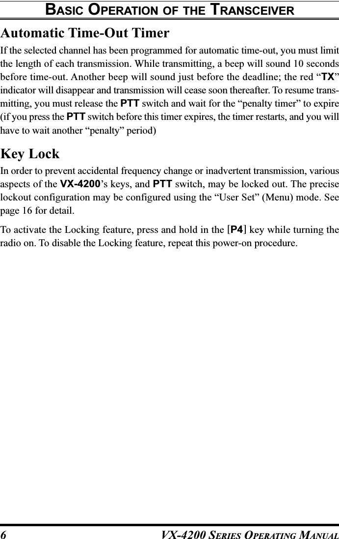VX-4200 SERIES OPERATING MANUAL6Automatic Time-Out TimerIf the selected channel has been programmed for automatic time-out, you must limitthe length of each transmission. While transmitting, a beep will sound 10 secondsbefore time-out. Another beep will sound just before the deadline; the red “TX”indicator will disappear and transmission will cease soon thereafter. To resume trans-mitting, you must release the PTT switch and wait for the “penalty timer” to expire(if you press the PTT switch before this timer expires, the timer restarts, and you willhave to wait another “penalty” period)Key LockIn order to prevent accidental frequency change or inadvertent transmission, variousaspects of the VX-4200’s keys, and PTT switch, may be locked out. The preciselockout configuration may be configured using the “User Set” (Menu) mode. Seepage 16 for detail.To activate the Locking feature, press and hold in the [P4] key while turning theradio on. To disable the Locking feature, repeat this power-on procedure.BASIC OPERATION OF THE TRANSCEIVER