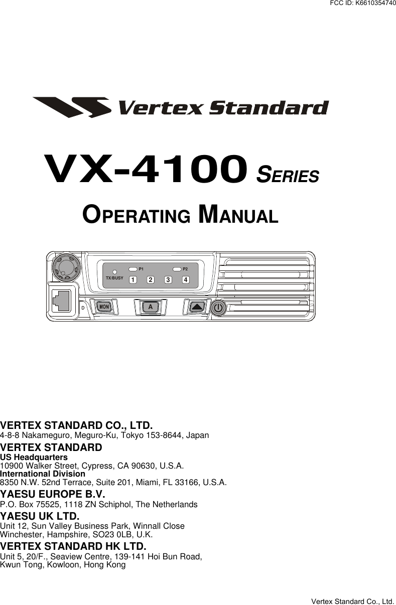 VX-4100 SERIESOPERATING MANUALVERTEX STANDARD CO., LTD.4-8-8 Nakameguro, Meguro-Ku, Tokyo 153-8644, JapanVERTEX STANDARDUS Headquarters10900 Walker Street, Cypress, CA 90630, U.S.A.International Division8350 N.W. 52nd Terrace, Suite 201, Miami, FL 33166, U.S.A.YAESU EUROPE B.V.P.O. Box 75525, 1118 ZN Schiphol, The NetherlandsYAESU UK LTD.Unit 12, Sun Valley Business Park, Winnall CloseWinchester, Hampshire, SO23 0LB, U.K.VERTEX STANDARD HK LTD.Unit 5, 20/F., Seaview Centre, 139-141 Hoi Bun Road,Kwun Tong, Kowloon, Hong KongP2P1TX/BUSYA1 2 34Vertex Standard Co., Ltd.FCC ID: K6610354740