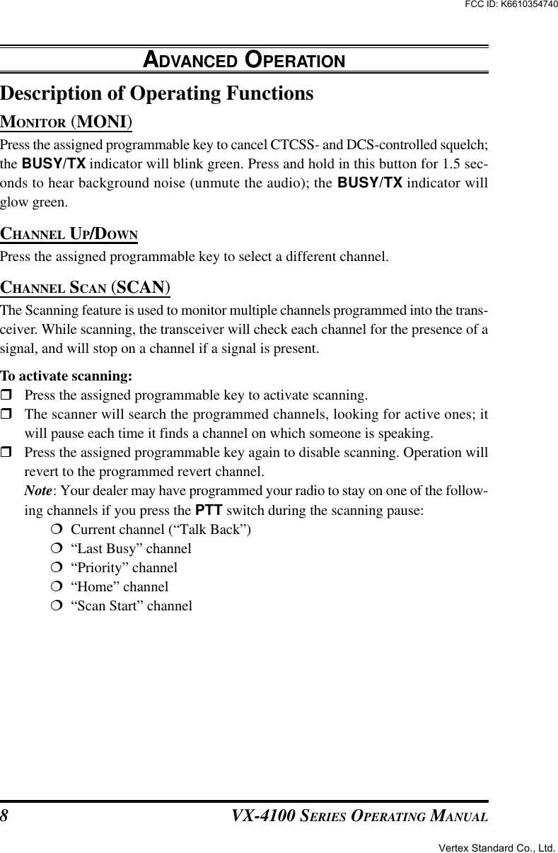 VX-4100 SERIES OPERATING MANUAL8Description of Operating FunctionsMONITOR (MONI)Press the assigned programmable key to cancel CTCSS- and DCS-controlled squelch;the BUSY/TX indicator will blink green. Press and hold in this button for 1.5 sec-onds to hear background noise (unmute the audio); the BUSY/TX indicator willglow green.CHANNEL UP/DOWNPress the assigned programmable key to select a different channel.CHANNEL SCAN (SCAN)The Scanning feature is used to monitor multiple channels programmed into the trans-ceiver. While scanning, the transceiver will check each channel for the presence of asignal, and will stop on a channel if a signal is present.To activate scanning:rPress the assigned programmable key to activate scanning.rThe scanner will search the programmed channels, looking for active ones; itwill pause each time it finds a channel on which someone is speaking.rPress the assigned programmable key again to disable scanning. Operation willrevert to the programmed revert channel.Note: Your dealer may have programmed your radio to stay on one of the follow-ing channels if you press the PTT switch during the scanning pause:¦  Current channel (“Talk Back”)¦  “Last Busy” channel¦  “Priority” channel¦  “Home” channel¦  “Scan Start” channelADVANCED OPERATIONVertex Standard Co., Ltd.FCC ID: K6610354740