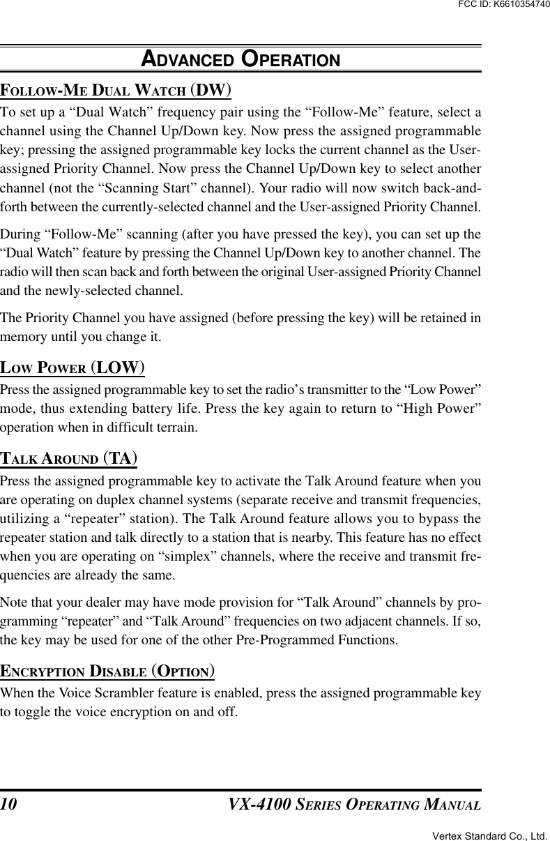 VX-4100 SERIES OPERATING MANUAL10FOLLOW-ME DUAL WATCH (DW)To set up a “Dual Watch” frequency pair using the “Follow-Me” feature, select achannel using the Channel Up/Down key. Now press the assigned programmablekey; pressing the assigned programmable key locks the current channel as the User-assigned Priority Channel. Now press the Channel Up/Down key to select anotherchannel (not the “Scanning Start” channel). Your radio will now switch back-and-forth between the currently-selected channel and the User-assigned Priority Channel.During “Follow-Me” scanning (after you have pressed the key), you can set up the“Dual Watch” feature by pressing the Channel Up/Down key to another channel. Theradio will then scan back and forth between the original User-assigned Priority Channeland the newly-selected channel.The Priority Channel you have assigned (before pressing the key) will be retained inmemory until you change it.LOW POWER (LOW)Press the assigned programmable key to set the radio’s transmitter to the “Low Power”mode, thus extending battery life. Press the key again to return to “High Power”operation when in difficult terrain.TALK AROUND (TA)Press the assigned programmable key to activate the Talk Around feature when youare operating on duplex channel systems (separate receive and transmit frequencies,utilizing a “repeater” station). The Talk Around feature allows you to bypass therepeater station and talk directly to a station that is nearby. This feature has no effectwhen you are operating on “simplex” channels, where the receive and transmit fre-quencies are already the same.Note that your dealer may have mode provision for “Talk Around” channels by pro-gramming “repeater” and “Talk Around” frequencies on two adjacent channels. If so,the key may be used for one of the other Pre-Programmed Functions.ENCRYPTION DISABLE (OPTION)When the Voice Scrambler feature is enabled, press the assigned programmable keyto toggle the voice encryption on and off.ADVANCED OPERATIONVertex Standard Co., Ltd.FCC ID: K6610354740