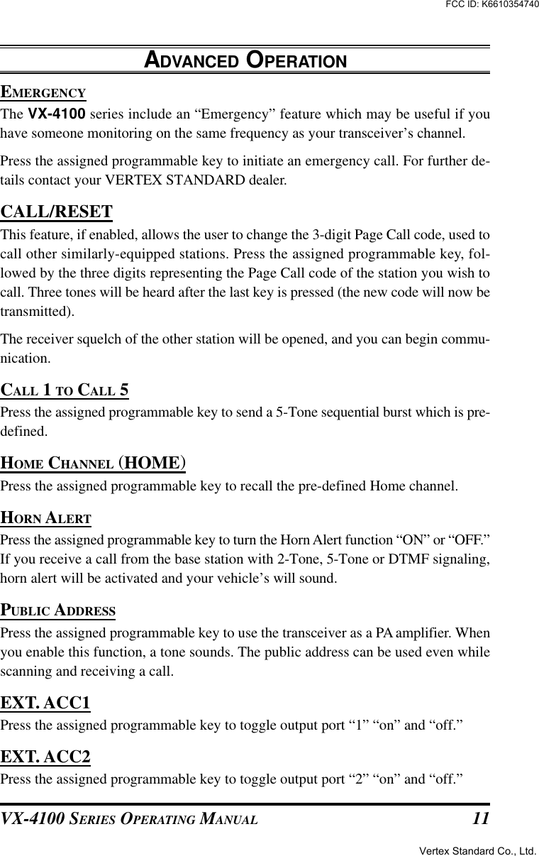 VX-4100 SERIES OPERATING MANUAL 11EMERGENCYThe VX-4100 series include an “Emergency” feature which may be useful if youhave someone monitoring on the same frequency as your transceiver’s channel.Press the assigned programmable key to initiate an emergency call. For further de-tails contact your VERTEX STANDARD dealer.CALL/RESETThis feature, if enabled, allows the user to change the 3-digit Page Call code, used tocall other similarly-equipped stations. Press the assigned programmable key, fol-lowed by the three digits representing the Page Call code of the station you wish tocall. Three tones will be heard after the last key is pressed (the new code will now betransmitted).The receiver squelch of the other station will be opened, and you can begin commu-nication.CALL 1 TO CALL 5Press the assigned programmable key to send a 5-Tone sequential burst which is pre-defined.HOME CHANNEL (HOME)Press the assigned programmable key to recall the pre-defined Home channel.HORN ALERTPress the assigned programmable key to turn the Horn Alert function “ON” or “OFF.”If you receive a call from the base station with 2-Tone, 5-Tone or DTMF signaling,horn alert will be activated and your vehicle’s will sound.PUBLIC ADDRESSPress the assigned programmable key to use the transceiver as a PA amplifier. Whenyou enable this function, a tone sounds. The public address can be used even whilescanning and receiving a call.EXT. ACC1Press the assigned programmable key to toggle output port “1” “on” and “off.”EXT. ACC2Press the assigned programmable key to toggle output port “2” “on” and “off.”ADVANCED OPERATIONVertex Standard Co., Ltd.FCC ID: K6610354740