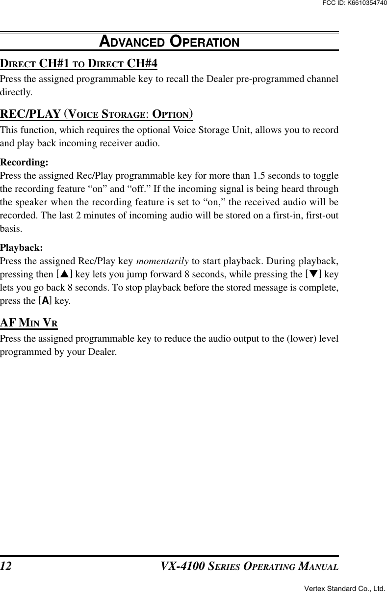 VX-4100 SERIES OPERATING MANUAL12DIRECT CH#1 TO DIRECT CH#4Press the assigned programmable key to recall the Dealer pre-programmed channeldirectly.REC/PLAY (VOICE STORAGE: OPTION)This function, which requires the optional Voice Storage Unit, allows you to recordand play back incoming receiver audio.Recording:Press the assigned Rec/Play programmable key for more than 1.5 seconds to togglethe recording feature “on” and “off.” If the incoming signal is being heard throughthe speaker when the recording feature is set to “on,” the received audio will berecorded. The last 2 minutes of incoming audio will be stored on a first-in, first-outbasis.Playback:Press the assigned Rec/Play key momentarily to start playback. During playback,pressing then [p] key lets you jump forward 8 seconds, while pressing the [q] keylets you go back 8 seconds. To stop playback before the stored message is complete,press the [A] key.AF MIN VRPress the assigned programmable key to reduce the audio output to the (lower) levelprogrammed by your Dealer.ADVANCED OPERATIONVertex Standard Co., Ltd.FCC ID: K6610354740