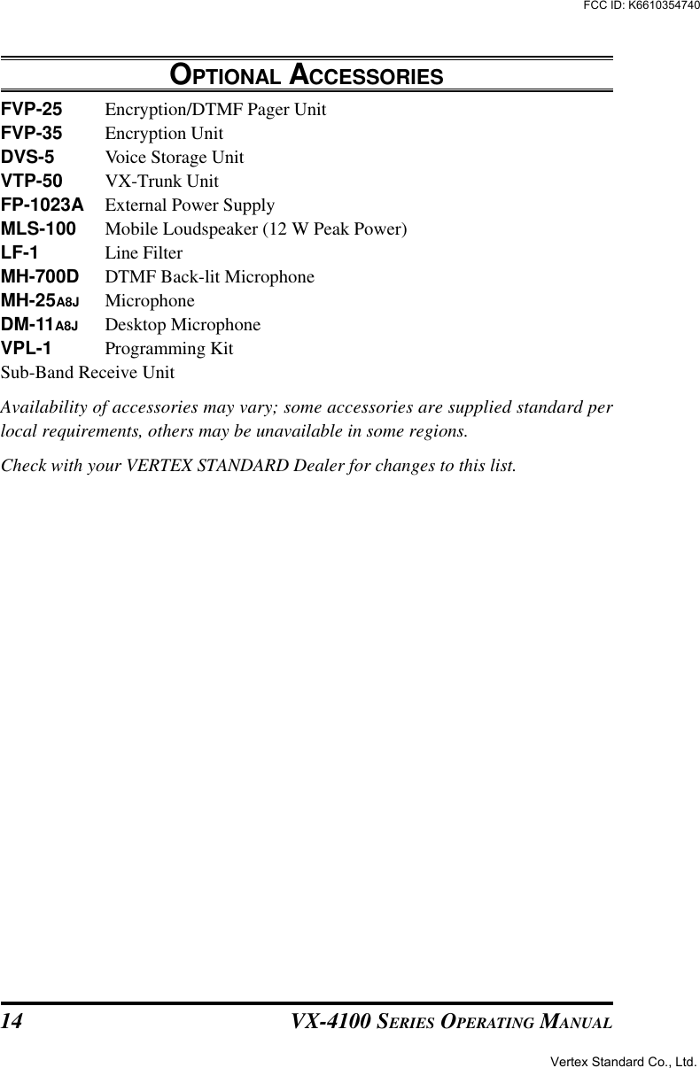 VX-4100 SERIES OPERATING MANUAL14OPTIONAL ACCESSORIESFVP-25 Encryption/DTMF Pager UnitFVP-35 Encryption UnitDVS-5 Voice Storage UnitVTP-50 VX-Trunk UnitFP-1023A External Power SupplyMLS-100 Mobile Loudspeaker (12 W Peak Power)LF-1 Line FilterMH-700D DTMF Back-lit MicrophoneMH-25A8J MicrophoneDM-11A8J Desktop MicrophoneVPL-1 Programming KitSub-Band Receive UnitAvailability of accessories may vary; some accessories are supplied standard perlocal requirements, others may be unavailable in some regions.Check with your VERTEX STANDARD Dealer for changes to this list.Vertex Standard Co., Ltd.FCC ID: K6610354740