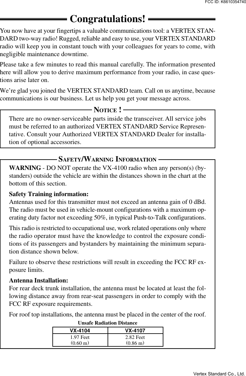 Unsafe Radiation DistanceCongratulations!You now have at your fingertips a valuable communications tool: a VERTEX STAN-DARD two-way radio! Rugged, reliable and easy to use, your VERTEX STANDARDradio will keep you in constant touch with your colleagues for years to come, withnegligible maintenance downtime.Please take a few minutes to read this manual carefully. The information presentedhere will allow you to derive maximum performance from your radio, in case ques-tions arise later on.We’re glad you joined the VERTEX STANDARD team. Call on us anytime, becausecommunications is our business. Let us help you get your message across.NOTICE !There are no owner-serviceable parts inside the transceiver. All service jobsmust be referred to an authorized VERTEX STANDARD Service Represen-tative. Consult your Authorized VERTEX STANDARD Dealer for installa-tion of optional accessories.SAFETY/WARNING INFORMATIONWARNING - DO NOT operate the VX-4100 radio when any person(s) (by-standers) outside the vehicle are within the distances shown in the chart at thebottom of this section.Safety Training information:Antennas used for this transmitter must not exceed an antenna gain of 0 dBd.The radio must be used in vehicle-mount configurations with a maximum op-erating duty factor not exceeding 50%, in typical Push-to-Talk configurations.This radio is restricted to occupational use, work related operations only wherethe radio operator must have the knowledge to control the exposure condi-tions of its passengers and bystanders by maintaining the minimum separa-tion distance shown below.Failure to observe these restrictions will result in exceeding the FCC RF ex-posure limits.Antenna Installation:For rear deck trunk installation, the antenna must be located at least the fol-lowing distance away from rear-seat passengers in order to comply with theFCC RF exposure requirements.For roof top installations, the antenna must be placed in the center of the roof.VX-4104 VX-41071.97 Feet 2.82 Feet(0.60 m) (0.86 m)Vertex Standard Co., Ltd.FCC ID: K6610354740