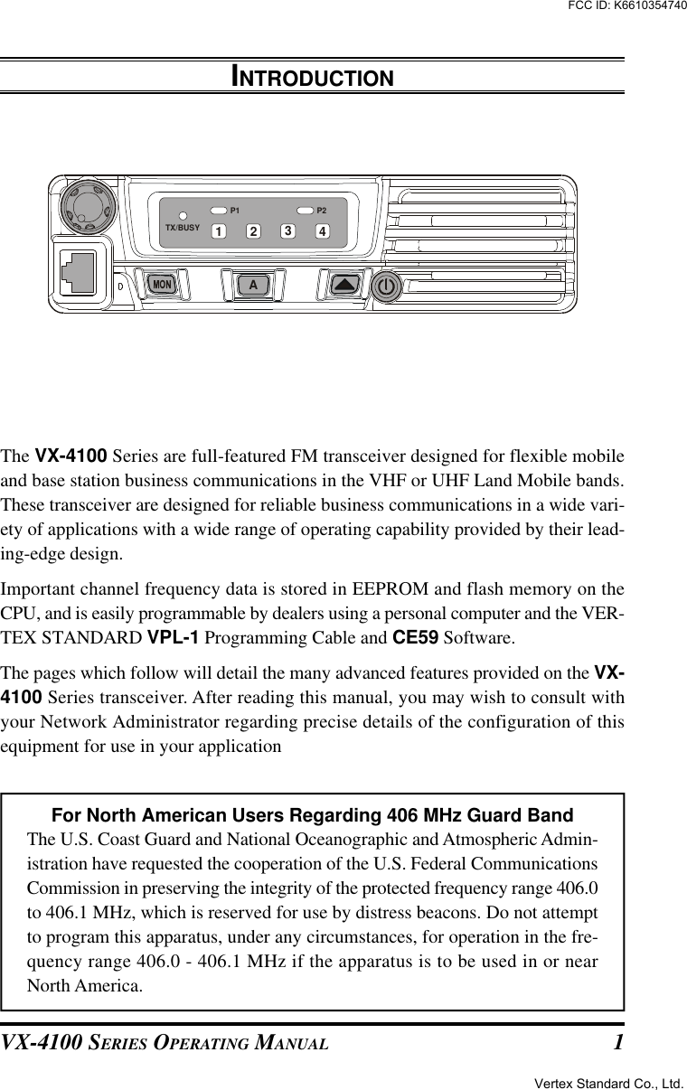 VX-4100 SERIES OPERATING MANUAL 1INTRODUCTIONThe VX-4100 Series are full-featured FM transceiver designed for flexible mobileand base station business communications in the VHF or UHF Land Mobile bands.These transceiver are designed for reliable business communications in a wide vari-ety of applications with a wide range of operating capability provided by their lead-ing-edge design.Important channel frequency data is stored in EEPROM and flash memory on theCPU, and is easily programmable by dealers using a personal computer and the VER-TEX STANDARD VPL-1 Programming Cable and CE59 Software.The pages which follow will detail the many advanced features provided on the VX-4100 Series transceiver. After reading this manual, you may wish to consult withyour Network Administrator regarding precise details of the configuration of thisequipment for use in your applicationFor North American Users Regarding 406 MHz Guard BandThe U.S. Coast Guard and National Oceanographic and Atmospheric Admin-istration have requested the cooperation of the U.S. Federal CommunicationsCommission in preserving the integrity of the protected frequency range 406.0to 406.1 MHz, which is reserved for use by distress beacons. Do not attemptto program this apparatus, under any circumstances, for operation in the fre-quency range 406.0 - 406.1 MHz if the apparatus is to be used in or nearNorth America.P2P1TX/BUSYA1 2 34Vertex Standard Co., Ltd.FCC ID: K6610354740