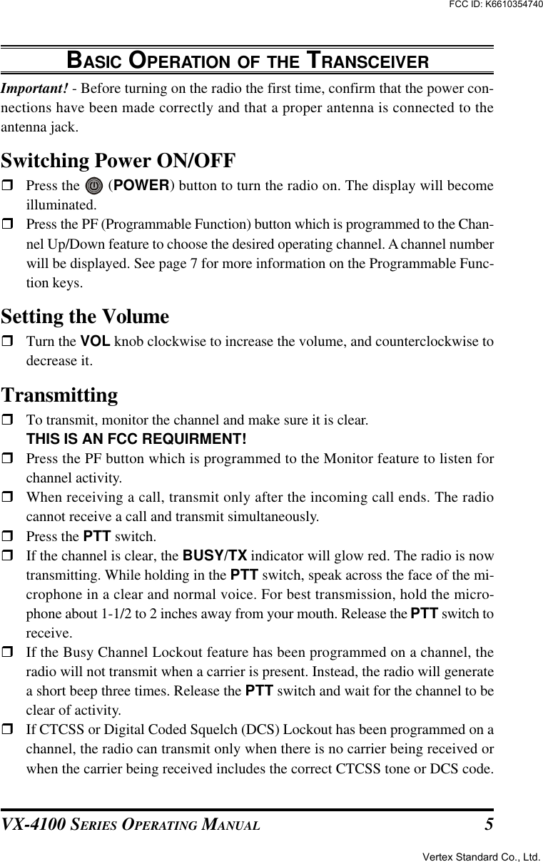 VX-4100 SERIES OPERATING MANUAL 5BASIC OPERATION OF THE TRANSCEIVERImportant! - Before turning on the radio the first time, confirm that the power con-nections have been made correctly and that a proper antenna is connected to theantenna jack.Switching Power ON/OFFrPress the   (POWER) button to turn the radio on. The display will becomeilluminated.rPress the PF (Programmable Function) button which is programmed to the Chan-nel Up/Down feature to choose the desired operating channel. A channel numberwill be displayed. See page 7 for more information on the Programmable Func-tion keys.Setting the VolumerTurn the VOL knob clockwise to increase the volume, and counterclockwise todecrease it.TransmittingrTo transmit, monitor the channel and make sure it is clear.THIS IS AN FCC REQUIRMENT!rPress the PF button which is programmed to the Monitor feature to listen forchannel activity.rWhen receiving a call, transmit only after the incoming call ends. The radiocannot receive a call and transmit simultaneously.rPress the PTT switch.rIf the channel is clear, the BUSY/TX indicator will glow red. The radio is nowtransmitting. While holding in the PTT switch, speak across the face of the mi-crophone in a clear and normal voice. For best transmission, hold the micro-phone about 1-1/2 to 2 inches away from your mouth. Release the PTT switch toreceive.rIf the Busy Channel Lockout feature has been programmed on a channel, theradio will not transmit when a carrier is present. Instead, the radio will generatea short beep three times. Release the PTT switch and wait for the channel to beclear of activity.rIf CTCSS or Digital Coded Squelch (DCS) Lockout has been programmed on achannel, the radio can transmit only when there is no carrier being received orwhen the carrier being received includes the correct CTCSS tone or DCS code.Vertex Standard Co., Ltd.FCC ID: K6610354740