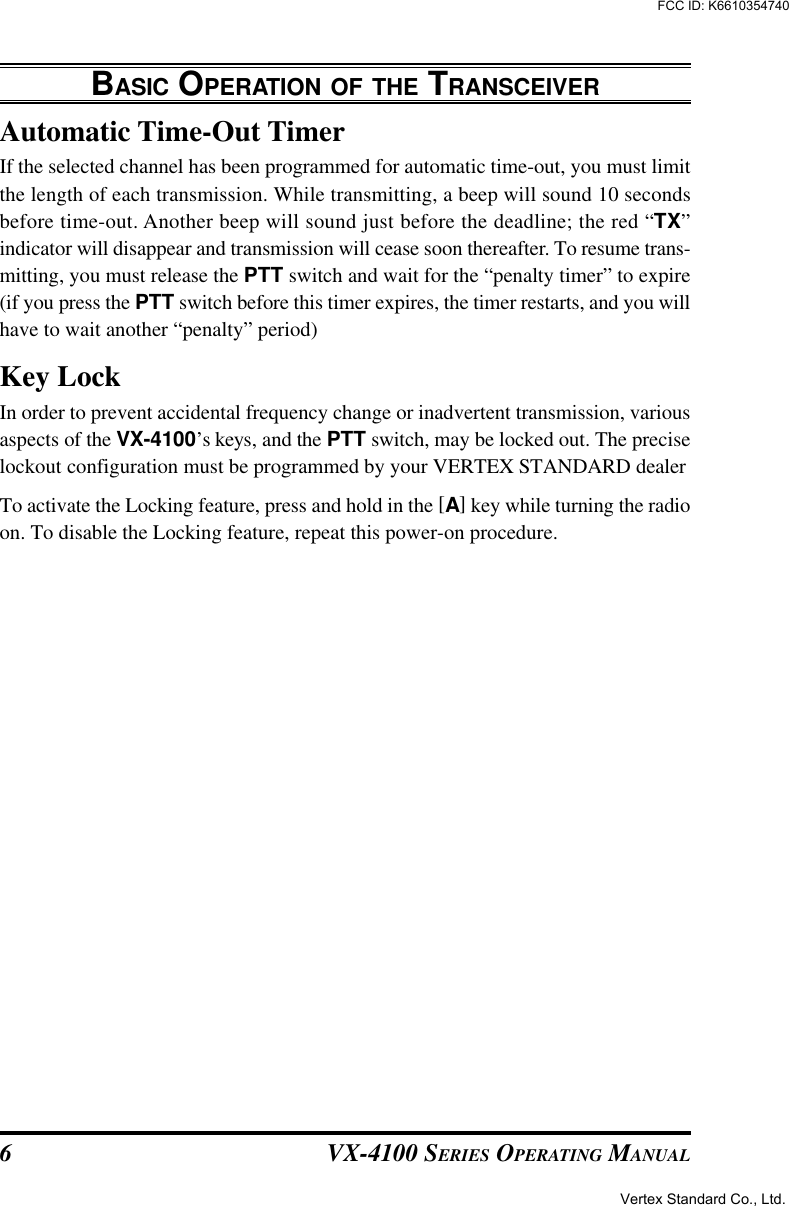 VX-4100 SERIES OPERATING MANUAL6Automatic Time-Out TimerIf the selected channel has been programmed for automatic time-out, you must limitthe length of each transmission. While transmitting, a beep will sound 10 secondsbefore time-out. Another beep will sound just before the deadline; the red “TX”indicator will disappear and transmission will cease soon thereafter. To resume trans-mitting, you must release the PTT switch and wait for the “penalty timer” to expire(if you press the PTT switch before this timer expires, the timer restarts, and you willhave to wait another “penalty” period)Key LockIn order to prevent accidental frequency change or inadvertent transmission, variousaspects of the VX-4100’s keys, and the PTT switch, may be locked out. The preciselockout configuration must be programmed by your VERTEX STANDARD dealerTo activate the Locking feature, press and hold in the [A] key while turning the radioon. To disable the Locking feature, repeat this power-on procedure.BASIC OPERATION OF THE TRANSCEIVERVertex Standard Co., Ltd.FCC ID: K6610354740