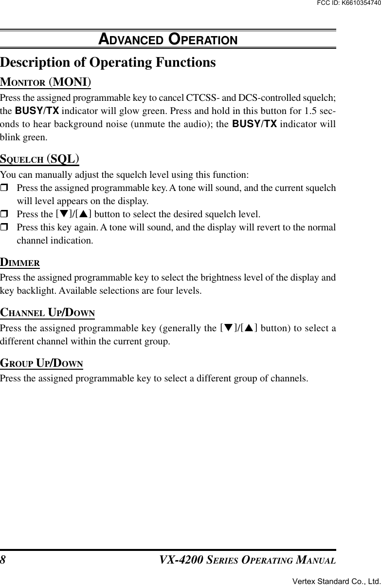 VX-4200 SERIES OPERATING MANUAL8Description of Operating FunctionsMONITOR (MONI)Press the assigned programmable key to cancel CTCSS- and DCS-controlled squelch;the BUSY/TX indicator will glow green. Press and hold in this button for 1.5 sec-onds to hear background noise (unmute the audio); the BUSY/TX indicator willblink green.SQUELCH (SQL)You can manually adjust the squelch level using this function:rPress the assigned programmable key. A tone will sound, and the current squelchwill level appears on the display.rPress the [q]/[p] button to select the desired squelch level.rPress this key again. A tone will sound, and the display will revert to the normalchannel indication.DIMMERPress the assigned programmable key to select the brightness level of the display andkey backlight. Available selections are four levels.CHANNEL UP/DOWNPress the assigned programmable key (generally the [q]/[p] button) to select adifferent channel within the current group.GROUP UP/DOWNPress the assigned programmable key to select a different group of channels.ADVANCED OPERATIONVertex Standard Co., Ltd.FCC ID: K6610354740