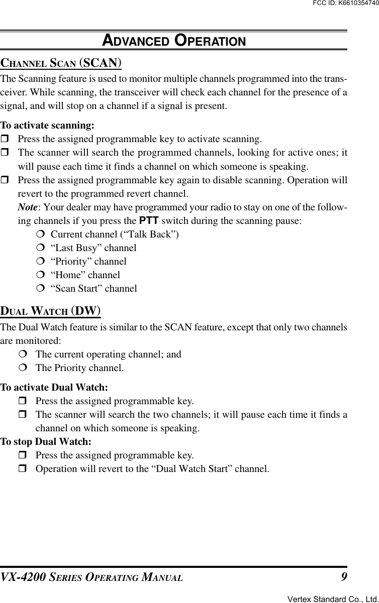 VX-4200 SERIES OPERATING MANUAL 9ADVANCED OPERATIONCHANNEL SCAN (SCAN)The Scanning feature is used to monitor multiple channels programmed into the trans-ceiver. While scanning, the transceiver will check each channel for the presence of asignal, and will stop on a channel if a signal is present.To activate scanning:rPress the assigned programmable key to activate scanning.rThe scanner will search the programmed channels, looking for active ones; itwill pause each time it finds a channel on which someone is speaking.rPress the assigned programmable key again to disable scanning. Operation willrevert to the programmed revert channel.Note: Your dealer may have programmed your radio to stay on one of the follow-ing channels if you press the PTT switch during the scanning pause:¦  Current channel (“Talk Back”)¦  “Last Busy” channel¦  “Priority” channel¦  “Home” channel¦  “Scan Start” channelDUAL WATCH (DW)The Dual Watch feature is similar to the SCAN feature, except that only two channelsare monitored:¦The current operating channel; and¦The Priority channel.To activate Dual Watch:rPress the assigned programmable key.rThe scanner will search the two channels; it will pause each time it finds achannel on which someone is speaking.To stop Dual Watch:rPress the assigned programmable key.rOperation will revert to the “Dual Watch Start” channel.Vertex Standard Co., Ltd.FCC ID: K6610354740