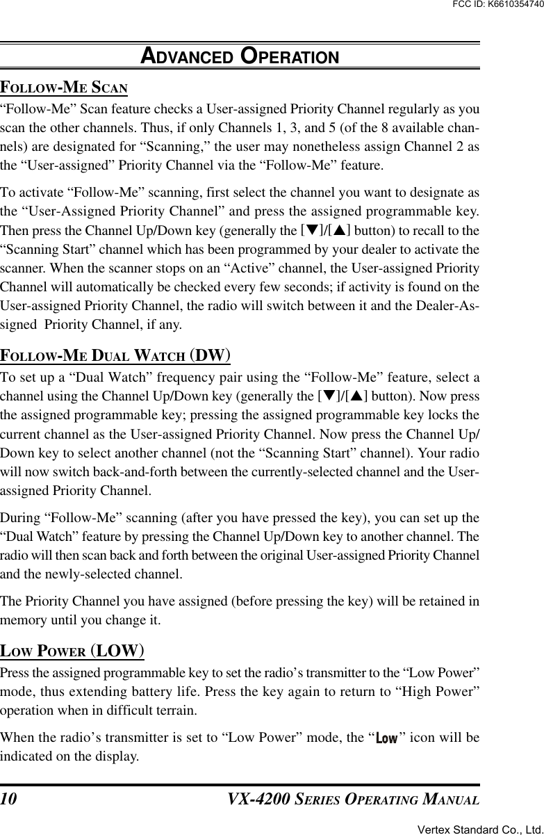 VX-4200 SERIES OPERATING MANUAL10FOLLOW-ME SCAN“Follow-Me” Scan feature checks a User-assigned Priority Channel regularly as youscan the other channels. Thus, if only Channels 1, 3, and 5 (of the 8 available chan-nels) are designated for “Scanning,” the user may nonetheless assign Channel 2 asthe “User-assigned” Priority Channel via the “Follow-Me” feature.To activate “Follow-Me” scanning, first select the channel you want to designate asthe “User-Assigned Priority Channel” and press the assigned programmable key.Then press the Channel Up/Down key (generally the [q]/[p] button) to recall to the“Scanning Start” channel which has been programmed by your dealer to activate thescanner. When the scanner stops on an “Active” channel, the User-assigned PriorityChannel will automatically be checked every few seconds; if activity is found on theUser-assigned Priority Channel, the radio will switch between it and the Dealer-As-signed  Priority Channel, if any.FOLLOW-ME DUAL WATCH (DW)To set up a “Dual Watch” frequency pair using the “Follow-Me” feature, select achannel using the Channel Up/Down key (generally the [q]/[p] button). Now pressthe assigned programmable key; pressing the assigned programmable key locks thecurrent channel as the User-assigned Priority Channel. Now press the Channel Up/Down key to select another channel (not the “Scanning Start” channel). Your radiowill now switch back-and-forth between the currently-selected channel and the User-assigned Priority Channel.During “Follow-Me” scanning (after you have pressed the key), you can set up the“Dual Watch” feature by pressing the Channel Up/Down key to another channel. Theradio will then scan back and forth between the original User-assigned Priority Channeland the newly-selected channel.The Priority Channel you have assigned (before pressing the key) will be retained inmemory until you change it.LOW POWER (LOW)Press the assigned programmable key to set the radio’s transmitter to the “Low Power”mode, thus extending battery life. Press the key again to return to “High Power”operation when in difficult terrain.When the radio’s transmitter is set to “Low Power” mode, the “ ” icon will beindicated on the display.ADVANCED OPERATIONVertex Standard Co., Ltd.FCC ID: K6610354740