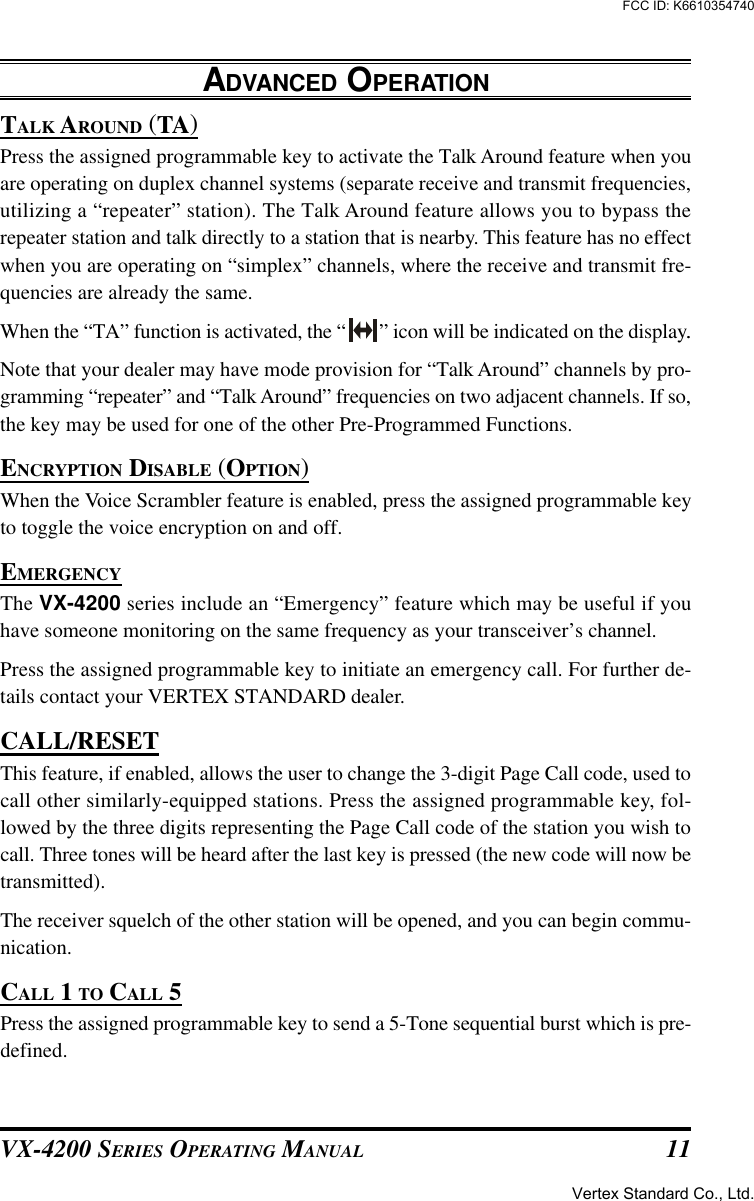 VX-4200 SERIES OPERATING MANUAL 11TALK AROUND (TA)Press the assigned programmable key to activate the Talk Around feature when youare operating on duplex channel systems (separate receive and transmit frequencies,utilizing a “repeater” station). The Talk Around feature allows you to bypass therepeater station and talk directly to a station that is nearby. This feature has no effectwhen you are operating on “simplex” channels, where the receive and transmit fre-quencies are already the same.When the “TA” function is activated, the “ ” icon will be indicated on the display..Note that your dealer may have mode provision for “Talk Around” channels by pro-gramming “repeater” and “Talk Around” frequencies on two adjacent channels. If so,the key may be used for one of the other Pre-Programmed Functions.ENCRYPTION DISABLE (OPTION)When the Voice Scrambler feature is enabled, press the assigned programmable keyto toggle the voice encryption on and off.EMERGENCYThe VX-4200 series include an “Emergency” feature which may be useful if youhave someone monitoring on the same frequency as your transceiver’s channel.Press the assigned programmable key to initiate an emergency call. For further de-tails contact your VERTEX STANDARD dealer.CALL/RESETThis feature, if enabled, allows the user to change the 3-digit Page Call code, used tocall other similarly-equipped stations. Press the assigned programmable key, fol-lowed by the three digits representing the Page Call code of the station you wish tocall. Three tones will be heard after the last key is pressed (the new code will now betransmitted).The receiver squelch of the other station will be opened, and you can begin commu-nication.CALL 1 TO CALL 5Press the assigned programmable key to send a 5-Tone sequential burst which is pre-defined.ADVANCED OPERATIONVertex Standard Co., Ltd.FCC ID: K6610354740