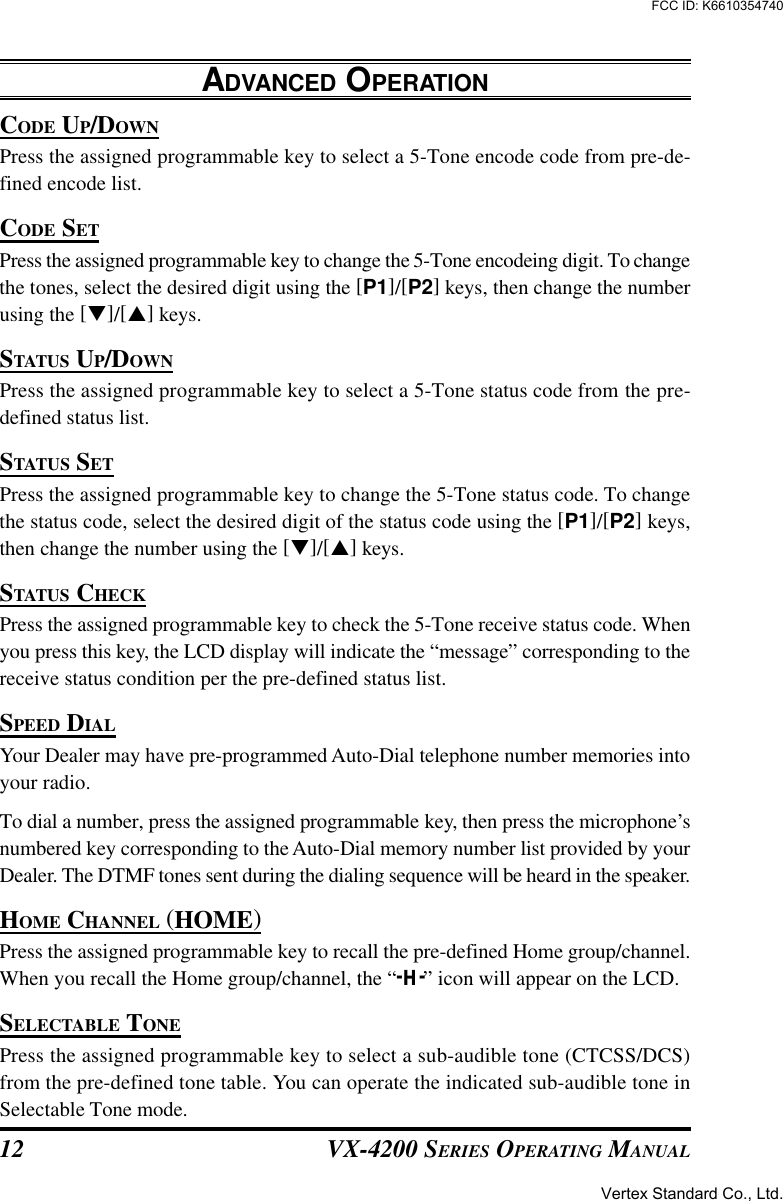 VX-4200 SERIES OPERATING MANUAL12CODE UP/DOWNPress the assigned programmable key to select a 5-Tone encode code from pre-de-fined encode list.CODE SETPress the assigned programmable key to change the 5-Tone encodeing digit. To changethe tones, select the desired digit using the [P1]/[P2] keys, then change the numberusing the [q]/[p] keys.STATUS UP/DOWNPress the assigned programmable key to select a 5-Tone status code from the pre-defined status list.STATUS SETPress the assigned programmable key to change the 5-Tone status code. To changethe status code, select the desired digit of the status code using the [P1]/[P2] keys,then change the number using the [q]/[p] keys.STATUS CHECKPress the assigned programmable key to check the 5-Tone receive status code. Whenyou press this key, the LCD display will indicate the “message” corresponding to thereceive status condition per the pre-defined status list.SPEED DIALYour Dealer may have pre-programmed Auto-Dial telephone number memories intoyour radio.To dial a number, press the assigned programmable key, then press the microphone’snumbered key corresponding to the Auto-Dial memory number list provided by yourDealer. The DTMF tones sent during the dialing sequence will be heard in the speaker.HOME CHANNEL (HOME)Press the assigned programmable key to recall the pre-defined Home group/channel.When you recall the Home group/channel, the “-H-” icon will appear on the LCD.SELECTABLE TONEPress the assigned programmable key to select a sub-audible tone (CTCSS/DCS)from the pre-defined tone table. You can operate the indicated sub-audible tone inSelectable Tone mode.ADVANCED OPERATIONVertex Standard Co., Ltd.FCC ID: K6610354740