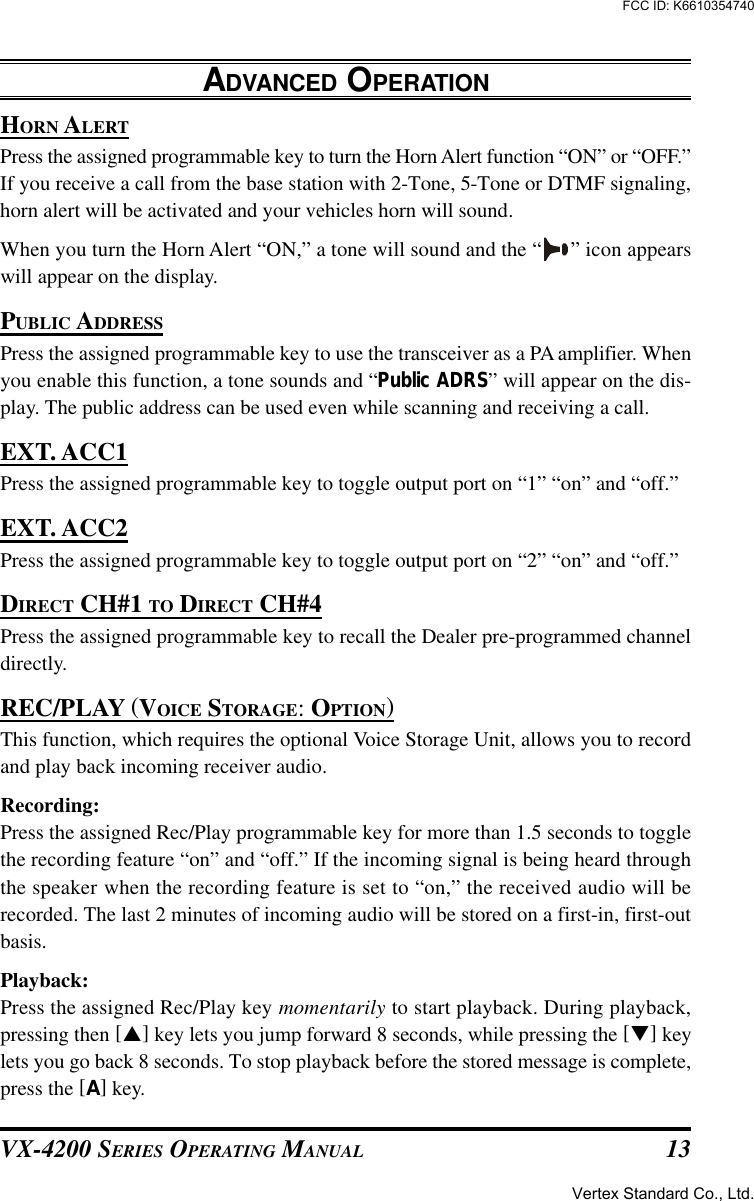 VX-4200 SERIES OPERATING MANUAL 13HORN ALERTPress the assigned programmable key to turn the Horn Alert function “ON” or “OFF.”If you receive a call from the base station with 2-Tone, 5-Tone or DTMF signaling,horn alert will be activated and your vehicles horn will sound.When you turn the Horn Alert “ON,” a tone will sound and the “ ” icon appearswill appear on the display.PUBLIC ADDRESSPress the assigned programmable key to use the transceiver as a PA amplifier. Whenyou enable this function, a tone sounds and “Public ADRS” will appear on the dis-play. The public address can be used even while scanning and receiving a call.EXT. ACC1Press the assigned programmable key to toggle output port on “1” “on” and “off.”EXT. ACC2Press the assigned programmable key to toggle output port on “2” “on” and “off.”DIRECT CH#1 TO DIRECT CH#4Press the assigned programmable key to recall the Dealer pre-programmed channeldirectly.REC/PLAY (VOICE STORAGE: OPTION)This function, which requires the optional Voice Storage Unit, allows you to recordand play back incoming receiver audio.Recording:Press the assigned Rec/Play programmable key for more than 1.5 seconds to togglethe recording feature “on” and “off.” If the incoming signal is being heard throughthe speaker when the recording feature is set to “on,” the received audio will berecorded. The last 2 minutes of incoming audio will be stored on a first-in, first-outbasis.Playback:Press the assigned Rec/Play key momentarily to start playback. During playback,pressing then [p] key lets you jump forward 8 seconds, while pressing the [q] keylets you go back 8 seconds. To stop playback before the stored message is complete,press the [A] key.ADVANCED OPERATIONVertex Standard Co., Ltd.FCC ID: K6610354740