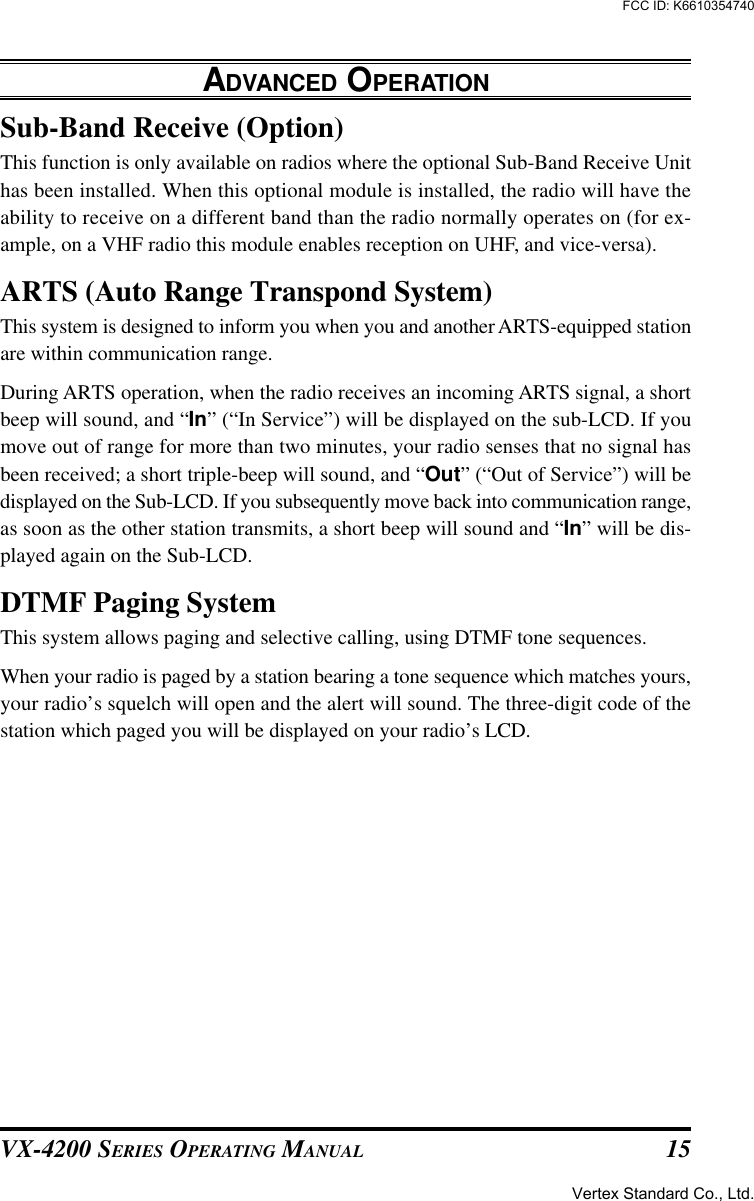 VX-4200 SERIES OPERATING MANUAL 15Sub-Band Receive (Option)This function is only available on radios where the optional Sub-Band Receive Unithas been installed. When this optional module is installed, the radio will have theability to receive on a different band than the radio normally operates on (for ex-ample, on a VHF radio this module enables reception on UHF, and vice-versa).ARTS (Auto Range Transpond System)This system is designed to inform you when you and another ARTS-equipped stationare within communication range.During ARTS operation, when the radio receives an incoming ARTS signal, a shortbeep will sound, and “In” (“In Service”) will be displayed on the sub-LCD. If youmove out of range for more than two minutes, your radio senses that no signal hasbeen received; a short triple-beep will sound, and “Out” (“Out of Service”) will bedisplayed on the Sub-LCD. If you subsequently move back into communication range,as soon as the other station transmits, a short beep will sound and “In” will be dis-played again on the Sub-LCD.DTMF Paging SystemThis system allows paging and selective calling, using DTMF tone sequences.When your radio is paged by a station bearing a tone sequence which matches yours,your radio’s squelch will open and the alert will sound. The three-digit code of thestation which paged you will be displayed on your radio’s LCD.ADVANCED OPERATIONVertex Standard Co., Ltd.FCC ID: K6610354740