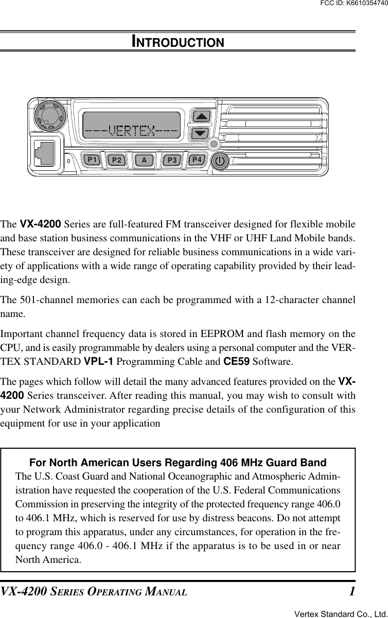 VX-4200 SERIES OPERATING MANUAL 1INTRODUCTIONThe VX-4200 Series are full-featured FM transceiver designed for flexible mobileand base station business communications in the VHF or UHF Land Mobile bands.These transceiver are designed for reliable business communications in a wide vari-ety of applications with a wide range of operating capability provided by their lead-ing-edge design.The 501-channel memories can each be programmed with a 12-character channelname.Important channel frequency data is stored in EEPROM and flash memory on theCPU, and is easily programmable by dealers using a personal computer and the VER-TEX STANDARD VPL-1 Programming Cable and CE59 Software.The pages which follow will detail the many advanced features provided on the VX-4200 Series transceiver. After reading this manual, you may wish to consult withyour Network Administrator regarding precise details of the configuration of thisequipment for use in your applicationFor North American Users Regarding 406 MHz Guard BandThe U.S. Coast Guard and National Oceanographic and Atmospheric Admin-istration have requested the cooperation of the U.S. Federal CommunicationsCommission in preserving the integrity of the protected frequency range 406.0to 406.1 MHz, which is reserved for use by distress beacons. Do not attemptto program this apparatus, under any circumstances, for operation in the fre-quency range 406.0 - 406.1 MHz if the apparatus is to be used in or nearNorth America.AP2P1 P3 P4Vertex Standard Co., Ltd.FCC ID: K6610354740