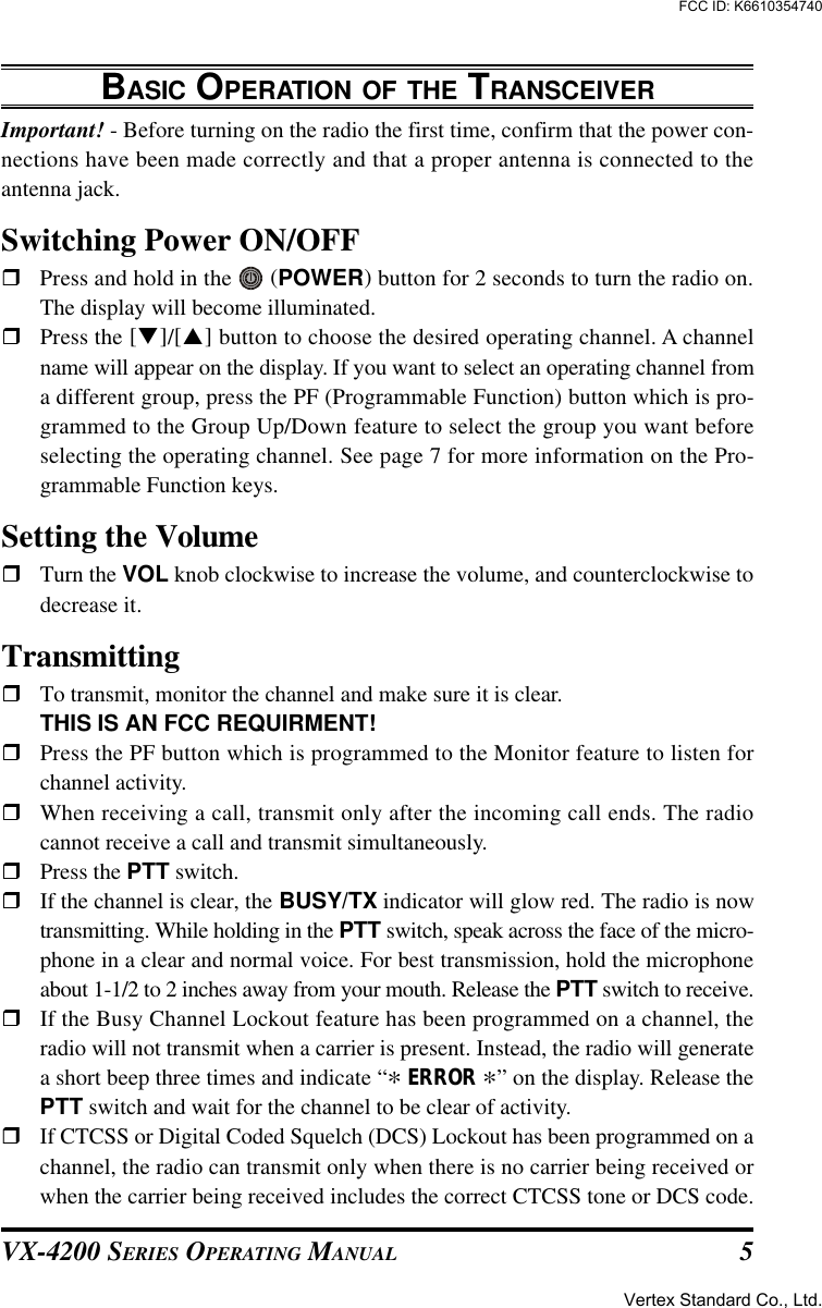 VX-4200 SERIES OPERATING MANUAL 5BASIC OPERATION OF THE TRANSCEIVERImportant! - Before turning on the radio the first time, confirm that the power con-nections have been made correctly and that a proper antenna is connected to theantenna jack.Switching Power ON/OFFrPress and hold in the   (POWER) button for 2 seconds to turn the radio on.The display will become illuminated.rPress the [q]/[p] button to choose the desired operating channel. A channelname will appear on the display. If you want to select an operating channel froma different group, press the PF (Programmable Function) button which is pro-grammed to the Group Up/Down feature to select the group you want beforeselecting the operating channel. See page 7 for more information on the Pro-grammable Function keys.Setting the VolumerTurn the VOL knob clockwise to increase the volume, and counterclockwise todecrease it.TransmittingrTo transmit, monitor the channel and make sure it is clear.THIS IS AN FCC REQUIRMENT!rPress the PF button which is programmed to the Monitor feature to listen forchannel activity.rWhen receiving a call, transmit only after the incoming call ends. The radiocannot receive a call and transmit simultaneously.rPress the PTT switch.rIf the channel is clear, the BUSY/TX indicator will glow red. The radio is nowtransmitting. While holding in the PTT switch, speak across the face of the micro-phone in a clear and normal voice. For best transmission, hold the microphoneabout 1-1/2 to 2 inches away from your mouth. Release the PTT switch to receive.rIf the Busy Channel Lockout feature has been programmed on a channel, theradio will not transmit when a carrier is present. Instead, the radio will generatea short beep three times and indicate “* ERROR *” on the display. Release thePTT switch and wait for the channel to be clear of activity.rIf CTCSS or Digital Coded Squelch (DCS) Lockout has been programmed on achannel, the radio can transmit only when there is no carrier being received orwhen the carrier being received includes the correct CTCSS tone or DCS code.Vertex Standard Co., Ltd.FCC ID: K6610354740