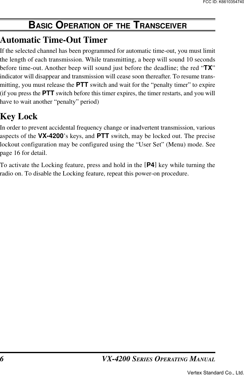 VX-4200 SERIES OPERATING MANUAL6Automatic Time-Out TimerIf the selected channel has been programmed for automatic time-out, you must limitthe length of each transmission. While transmitting, a beep will sound 10 secondsbefore time-out. Another beep will sound just before the deadline; the red “TX”indicator will disappear and transmission will cease soon thereafter. To resume trans-mitting, you must release the PTT switch and wait for the “penalty timer” to expire(if you press the PTT switch before this timer expires, the timer restarts, and you willhave to wait another “penalty” period)Key LockIn order to prevent accidental frequency change or inadvertent transmission, variousaspects of the VX-4200’s keys, and PTT switch, may be locked out. The preciselockout configuration may be configured using the “User Set” (Menu) mode. Seepage 16 for detail.To activate the Locking feature, press and hold in the [P4] key while turning theradio on. To disable the Locking feature, repeat this power-on procedure.BASIC OPERATION OF THE TRANSCEIVERVertex Standard Co., Ltd.FCC ID: K6610354740