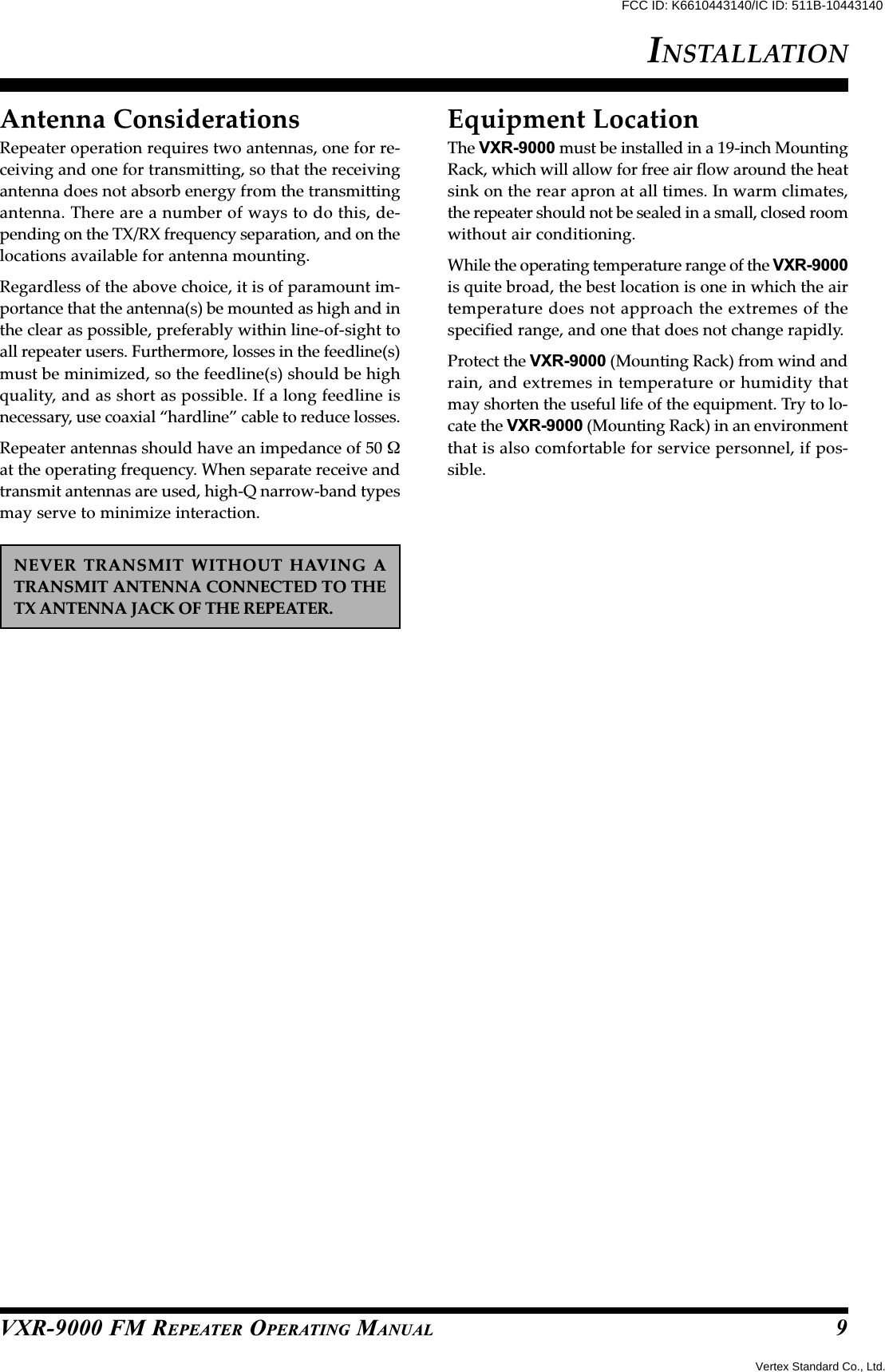 VXR-9000 FM REPEATER OPERATING MANUALAntenna ConsiderationsRepeater operation requires two antennas, one for re-ceiving and one for transmitting, so that the receivingantenna does not absorb energy from the transmittingantenna. There are a number of ways to do this, de-pending on the TX/RX frequency separation, and on thelocations available for antenna mounting.Regardless of the above choice, it is of paramount im-portance that the antenna(s) be mounted as high and inthe clear as possible, preferably within line-of-sight toall repeater users. Furthermore, losses in the feedline(s)must be minimized, so the feedline(s) should be highquality, and as short as possible. If a long feedline isnecessary, use coaxial “hardline” cable to reduce losses.Repeater antennas should have an impedance of 50 Ωat the operating frequency. When separate receive andtransmit antennas are used, high-Q narrow-band typesmay serve to minimize interaction.NEVER TRANSMIT WITHOUT HAVING ATRANSMIT ANTENNA CONNECTED TO THETX ANTENNA JACK OF THE REPEATER.Equipment LocationThe VXR-9000 must be installed in a 19-inch MountingRack, which will allow for free air flow around the heatsink on the rear apron at all times. In warm climates,the repeater should not be sealed in a small, closed roomwithout air conditioning.While the operating temperature range of the VXR-9000is quite broad, the best location is one in which the airtemperature does not approach the extremes of thespecified range, and one that does not change rapidly.Protect the VXR-9000 (Mounting Rack) from wind andrain, and extremes in temperature or humidity thatmay shorten the useful life of the equipment. Try to lo-cate the VXR-9000 (Mounting Rack) in an environmentthat is also comfortable for service personnel, if pos-sible.INSTALLATION9Vertex Standard Co., Ltd.FCC ID: K6610443140/IC ID: 511B-10443140