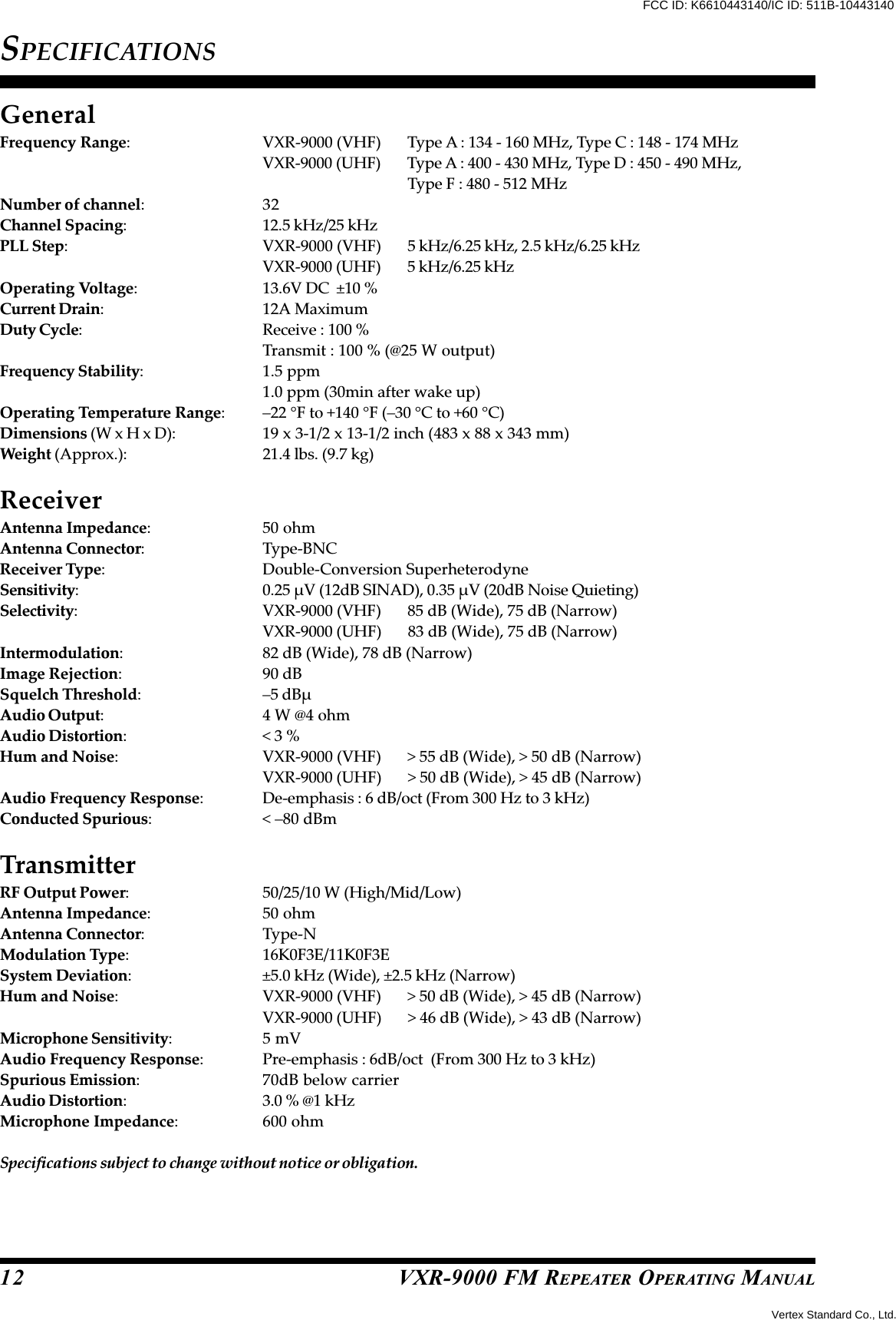 VXR-9000 FM REPEATER OPERATING MANUAL12SPECIFICATIONSGeneralFrequency Range: VXR-9000 (VHF) Type A : 134 - 160 MHz, Type C : 148 - 174 MHzVXR-9000 (UHF) Type A : 400 - 430 MHz, Type D : 450 - 490 MHz,Type F : 480 - 512 MHzNumber of channel:32Channel Spacing: 12.5 kHz/25 kHzPLL Step: VXR-9000 (VHF) 5 kHz/6.25 kHz, 2.5 kHz/6.25 kHzVXR-9000 (UHF) 5 kHz/6.25 kHzOperating Voltage: 13.6V DC  ±10 %Current Drain: 12A MaximumDuty Cycle: Receive : 100 %Transmit : 100 % (@25 W output)Frequency Stability: 1.5 ppm1.0 ppm (30min after wake up)Operating Temperature Range: –22 °F to +140 °F (–30 °C to +60 °C)Dimensions (W x H x D): 19 x 3-1/2 x 13-1/2 inch (483 x 88 x 343 mm)Weight (Approx.): 21.4 lbs. (9.7 kg)ReceiverAntenna Impedance: 50 ohmAntenna Connector: Type-BNCReceiver Type: Double-Conversion SuperheterodyneSensitivity: 0.25 µV (12dB SINAD), 0.35 µV (20dB Noise Quieting)Selectivity: VXR-9000 (VHF) 85 dB (Wide), 75 dB (Narrow)VXR-9000 (UHF) 83 dB (Wide), 75 dB (Narrow)Intermodulation: 82 dB (Wide), 78 dB (Narrow)Image Rejection: 90 dBSquelch Threshold: –5 dBµAudio Output: 4 W @4 ohmAudio Distortion:&lt; 3 %Hum and Noise: VXR-9000 (VHF) &gt; 55 dB (Wide), &gt; 50 dB (Narrow)VXR-9000 (UHF) &gt; 50 dB (Wide), &gt; 45 dB (Narrow)Audio Frequency Response: De-emphasis : 6 dB/oct (From 300 Hz to 3 kHz)Conducted Spurious: &lt; –80 dBmTransmitterRF Output Power: 50/25/10 W (High/Mid/Low)Antenna Impedance: 50 ohmAntenna Connector: Type-NModulation Type: 16K0F3E/11K0F3ESystem Deviation: ±5.0 kHz (Wide), ±2.5 kHz (Narrow)Hum and Noise: VXR-9000 (VHF) &gt; 50 dB (Wide), &gt; 45 dB (Narrow)VXR-9000 (UHF) &gt; 46 dB (Wide), &gt; 43 dB (Narrow)Microphone Sensitivity:5 mVAudio Frequency Response: Pre-emphasis : 6dB/oct  (From 300 Hz to 3 kHz)Spurious Emission: 70dB below carrierAudio Distortion: 3.0 % @1 kHzMicrophone Impedance: 600 ohmSpecifications subject to change without notice or obligation.Vertex Standard Co., Ltd.FCC ID: K6610443140/IC ID: 511B-10443140