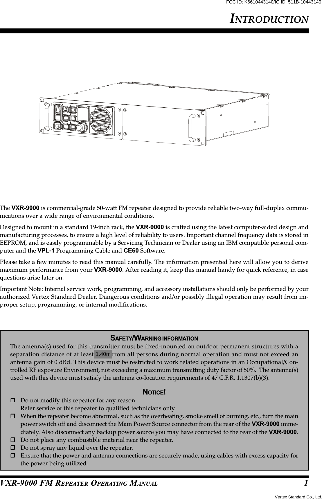 VXR-9000 FM REPEATER OPERATING MANUALThe VXR-9000 is commercial-grade 50-watt FM repeater designed to provide reliable two-way full-duplex commu-nications over a wide range of environmental conditions.Designed to mount in a standard 19-inch rack, the VXR-9000 is crafted using the latest computer-aided design andmanufacturing processes, to ensure a high level of reliability to users. Important channel frequency data is stored inEEPROM, and is easily programmable by a Servicing Technician or Dealer using an IBM compatible personal com-puter and the VPL-1 Programming Cable and CE60 Software.Please take a few minutes to read this manual carefully. The information presented here will allow you to derivemaximum performance from your VXR-9000. After reading it, keep this manual handy for quick reference, in casequestions arise later on.Important Note: Internal service work, programming, and accessory installations should only be performed by yourauthorized Vertex Standard Dealer. Dangerous conditions and/or possibly illegal operation may result from im-proper setup, programming, or internal modifications.SAFETY/WARNING INFORMATIONThe antenna(s) used for this transmitter must be fixed-mounted on outdoor permanent structures with aseparation distance of at least 74cm from all persons during normal operation and must not exceed anantenna gain of 0 dBd. This device must be restricted to work related operations in an Occupational/Con-trolled RF exposure Environment, not exceeding a maximum transmitting duty factor of 50%.  The antenna(s)used with this device must satisfy the antenna co-location requirements of 47 C.F.R. 1.1307(b)(3).NOTICE!Do not modify this repeater for any reason.Refer service of this repeater to qualified technicians only.When the repeater become abnormal, such as the overheating, smoke smell of burning, etc., turn the mainpower switch off and disconnect the Main Power Source connector from the rear of the VXR-9000 imme-diately. Also disconnect any backup power source you may have connected to the rear of the VXR-9000.Do not place any combustible material near the repeater.Do not spray any liquid over the repeater.Ensure that the power and antenna connections are securely made, using cables with excess capacity forthe power being utilized.INTRODUCTION11.40mVertex Standard Co., Ltd.FCC ID: K6610443140/IC ID: 511B-10443140