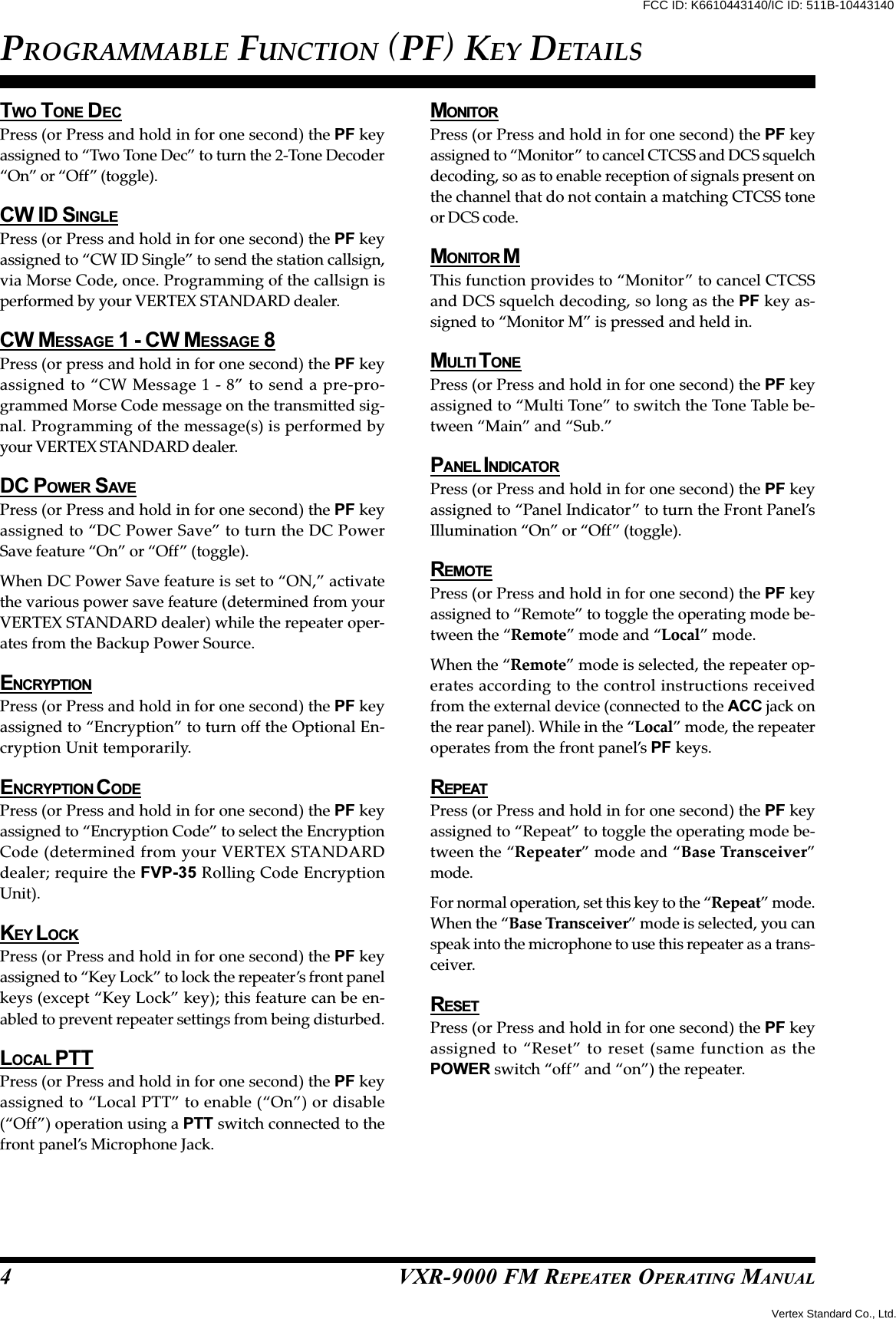 VXR-9000 FM REPEATER OPERATING MANUALTWO TONE DECPress (or Press and hold in for one second) the PF keyassigned to “Two Tone Dec” to turn the 2-Tone Decoder“On” or “Off” (toggle).CW ID SINGLEPress (or Press and hold in for one second) the PF keyassigned to “CW ID Single” to send the station callsign,via Morse Code, once. Programming of the callsign isperformed by your VERTEX STANDARD dealer.CW MESSAGE 1 - CW MESSAGE 8Press (or press and hold in for one second) the PF keyassigned to “CW Message 1 - 8” to send a pre-pro-grammed Morse Code message on the transmitted sig-nal. Programming of the message(s) is performed byyour VERTEX STANDARD dealer.DC POWER SAVEPress (or Press and hold in for one second) the PF keyassigned to “DC Power Save” to turn the DC PowerSave feature “On” or “Off” (toggle).When DC Power Save feature is set to “ON,” activatethe various power save feature (determined from yourVERTEX STANDARD dealer) while the repeater oper-ates from the Backup Power Source.ENCRYPTIONPress (or Press and hold in for one second) the PF keyassigned to “Encryption” to turn off the Optional En-cryption Unit temporarily.ENCRYPTION C ODEPress (or Press and hold in for one second) the PF keyassigned to “Encryption Code” to select the EncryptionCode (determined from your VERTEX STANDARDdealer; require the FVP-35 Rolling Code EncryptionUnit).KEY L OCKPress (or Press and hold in for one second) the PF keyassigned to “Key Lock” to lock the repeater’s front panelkeys (except “Key Lock” key); this feature can be en-abled to prevent repeater settings from being disturbed.LOCAL PTTPress (or Press and hold in for one second) the PF keyassigned to “Local PTT” to enable (“On”) or disable(“Off”) operation using a PTT switch connected to thefront panel’s Microphone Jack.MONITORPress (or Press and hold in for one second) the PF keyassigned to “Monitor” to cancel CTCSS and DCS squelchdecoding, so as to enable reception of signals present onthe channel that do not contain a matching CTCSS toneor DCS code.MONITOR MThis function provides to “Monitor” to cancel CTCSSand DCS squelch decoding, so long as the PF key as-signed to “Monitor M” is pressed and held in.MULTI T ONEPress (or Press and hold in for one second) the PF keyassigned to “Multi Tone” to switch the Tone Table be-tween “Main” and “Sub.”PANEL I NDICATORPress (or Press and hold in for one second) the PF keyassigned to “Panel Indicator” to turn the Front Panel’sIllumination “On” or “Off” (toggle).REMOTEPress (or Press and hold in for one second) the PF keyassigned to “Remote” to toggle the operating mode be-tween the “Remote” mode and “Local” mode.When the “Remote” mode is selected, the repeater op-erates according to the control instructions receivedfrom the external device (connected to the ACC jack onthe rear panel). While in the “Local” mode, the repeateroperates from the front panel’s PF keys.REPEATPress (or Press and hold in for one second) the PF keyassigned to “Repeat” to toggle the operating mode be-tween the “Repeater” mode and “Base Transceiver”mode.For normal operation, set this key to the “Repeat” mode.When the “Base Transceiver” mode is selected, you canspeak into the microphone to use this repeater as a trans-ceiver.RESETPress (or Press and hold in for one second) the PF keyassigned to “Reset” to reset (same function as thePOWER switch “off” and “on”) the repeater.PROGRAMMABLE FUNCTION (PF) KEY DETAILS4Vertex Standard Co., Ltd.FCC ID: K6610443140/IC ID: 511B-10443140
