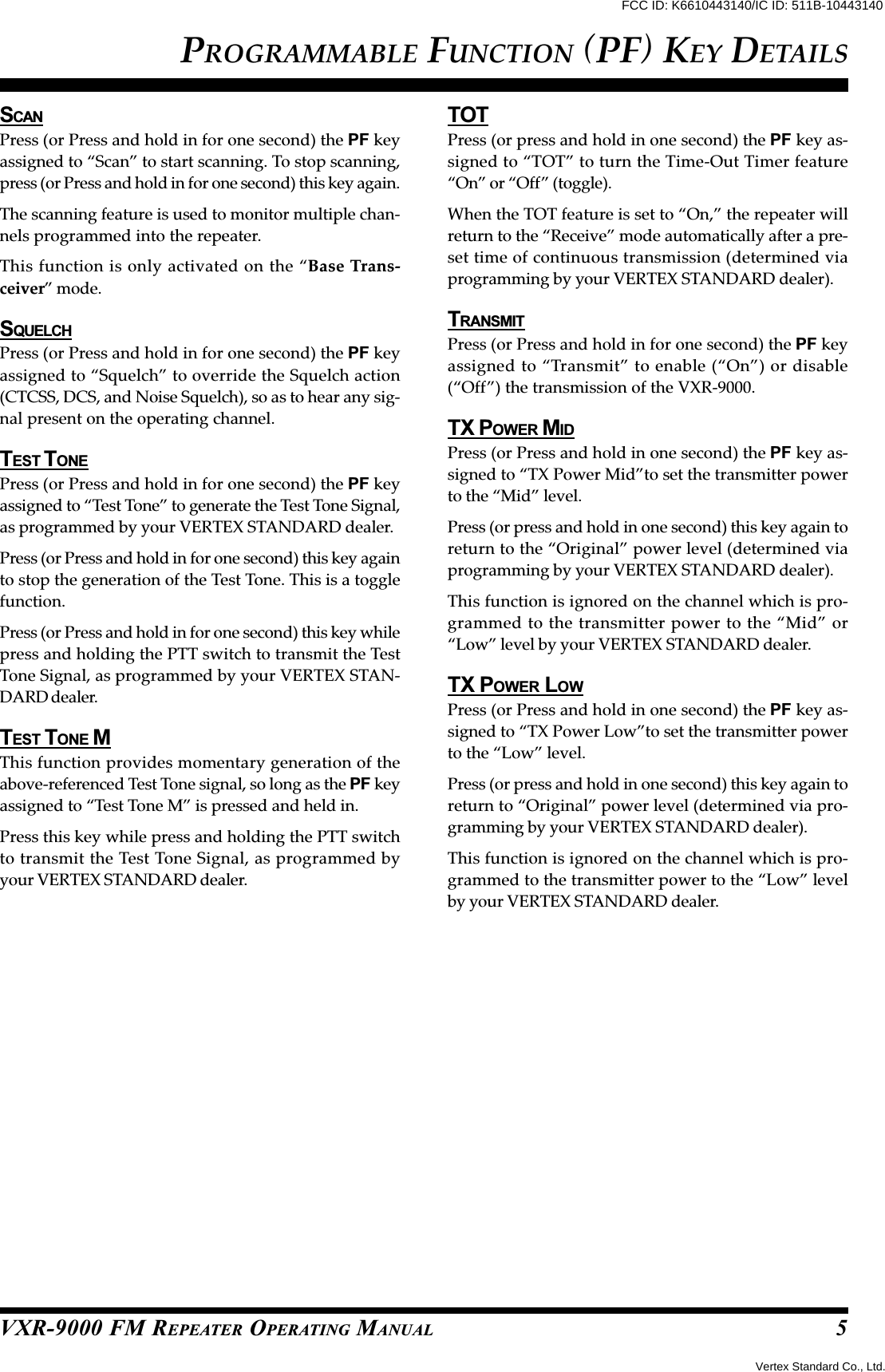 VXR-9000 FM REPEATER OPERATING MANUALSCANPress (or Press and hold in for one second) the PF keyassigned to “Scan” to start scanning. To stop scanning,press (or Press and hold in for one second) this key again.The scanning feature is used to monitor multiple chan-nels programmed into the repeater.This function is only activated on the “Base Trans-ceiver” mode.SQUELCHPress (or Press and hold in for one second) the PF keyassigned to “Squelch” to override the Squelch action(CTCSS, DCS, and Noise Squelch), so as to hear any sig-nal present on the operating channel.TEST T ONEPress (or Press and hold in for one second) the PF keyassigned to “Test Tone” to generate the Test Tone Signal,as programmed by your VERTEX STANDARD dealer.Press (or Press and hold in for one second) this key againto stop the generation of the Test Tone. This is a togglefunction.Press (or Press and hold in for one second) this key whilepress and holding the PTT switch to transmit the TestTone Signal, as programmed by your VERTEX STAN-DARD dealer.TEST TONE MThis function provides momentary generation of theabove-referenced Test Tone signal, so long as the PF keyassigned to “Test Tone M” is pressed and held in.Press this key while press and holding the PTT switchto transmit the Test Tone Signal, as programmed byyour VERTEX STANDARD dealer.TOTPress (or press and hold in one second) the PF key as-signed to “TOT” to turn the Time-Out Timer feature“On” or “Off” (toggle).When the TOT feature is set to “On,” the repeater willreturn to the “Receive” mode automatically after a pre-set time of continuous transmission (determined viaprogramming by your VERTEX STANDARD dealer).TRANSMITPress (or Press and hold in for one second) the PF keyassigned to “Transmit” to enable (“On”) or disable(“Off”) the transmission of the VXR-9000.TX POWER MIDPress (or Press and hold in one second) the PF key as-signed to “TX Power Mid”to set the transmitter powerto the “Mid” level.Press (or press and hold in one second) this key again toreturn to the “Original” power level (determined viaprogramming by your VERTEX STANDARD dealer).This function is ignored on the channel which is pro-grammed to the transmitter power to the “Mid” or“Low” level by your VERTEX STANDARD dealer.TX POWER LOWPress (or Press and hold in one second) the PF key as-signed to “TX Power Low”to set the transmitter powerto the “Low” level.Press (or press and hold in one second) this key again toreturn to “Original” power level (determined via pro-gramming by your VERTEX STANDARD dealer).This function is ignored on the channel which is pro-grammed to the transmitter power to the “Low” levelby your VERTEX STANDARD dealer.PROGRAMMABLE FUNCTION (PF) KEY DETAILS5Vertex Standard Co., Ltd.FCC ID: K6610443140/IC ID: 511B-10443140