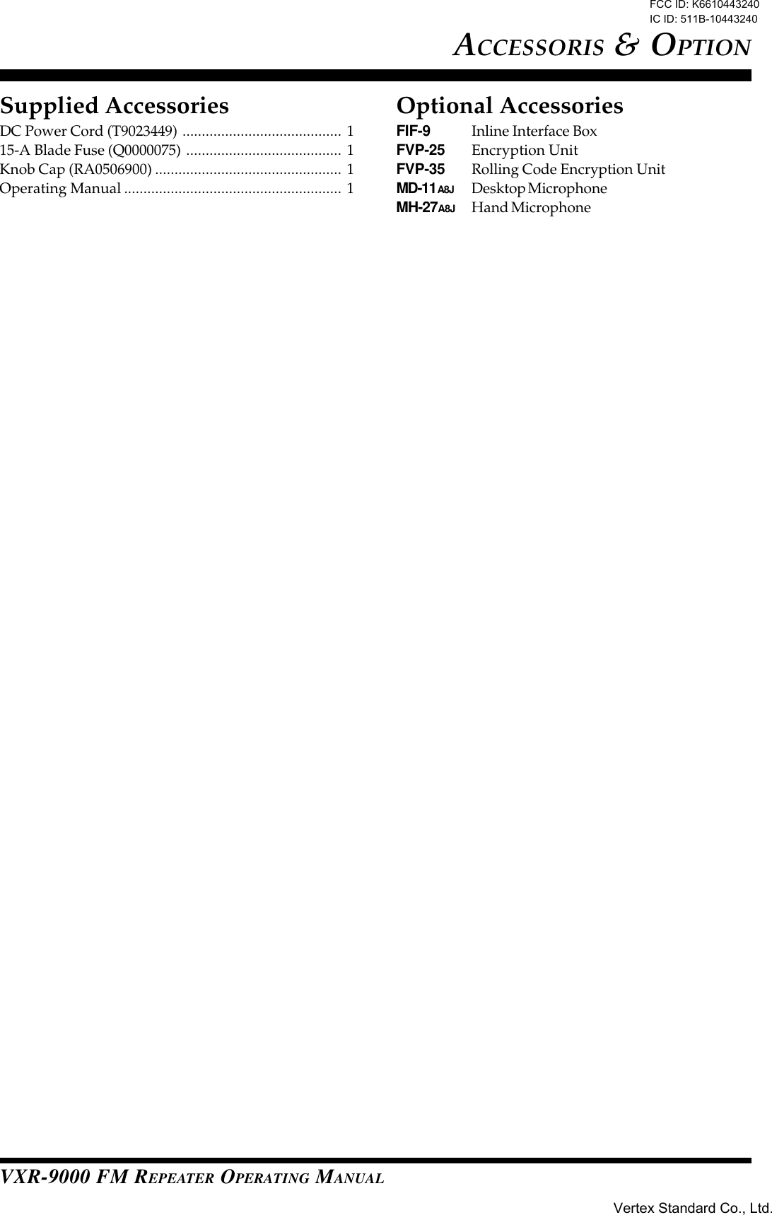 VXR-9000 FM REPEATER OPERATING MANUALACCESSORIS &amp; OPTIONSupplied AccessoriesDC Power Cord (T9023449) ......................................... 115-A Blade Fuse (Q0000075) ........................................ 1Knob Cap (RA0506900) ................................................ 1Operating Manual ........................................................ 1Optional AccessoriesFIF-9 Inline Interface BoxFVP-25 Encryption UnitFVP-35 Rolling Code Encryption UnitMD-11A8J Desktop MicrophoneMH-27A8J Hand MicrophoneFCC ID: K6610443240 IC ID: 511B-10443240Vertex Standard Co., Ltd.