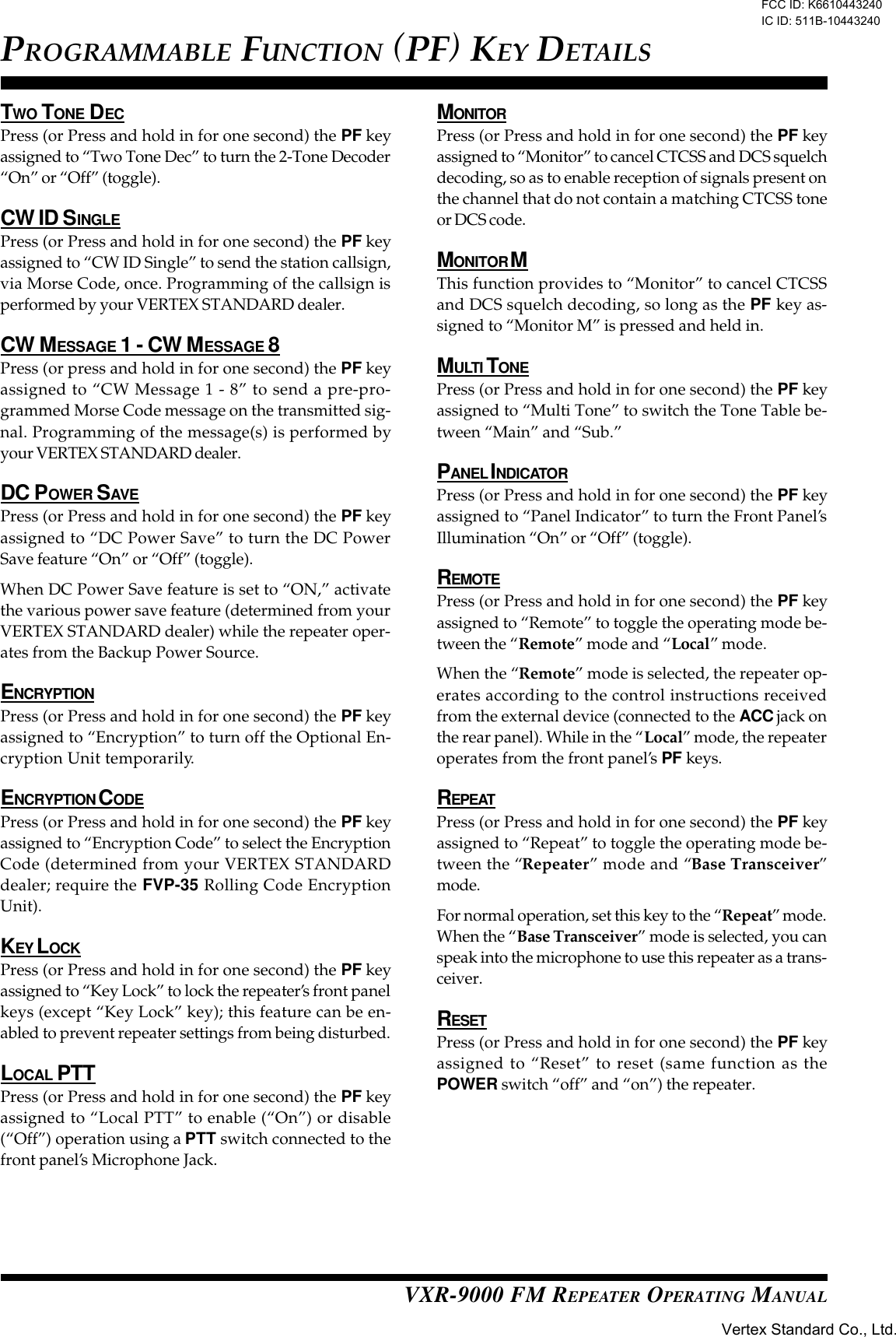 VXR-9000 FM REPEATER OPERATING MANUALTWO TONE DECPress (or Press and hold in for one second) the PF keyassigned to “Two Tone Dec” to turn the 2-Tone Decoder“On” or “Off” (toggle).CW ID SINGLEPress (or Press and hold in for one second) the PF keyassigned to “CW ID Single” to send the station callsign,via Morse Code, once. Programming of the callsign isperformed by your VERTEX STANDARD dealer.CW MESSAGE 1 - CW MESSAGE 8Press (or press and hold in for one second) the PF keyassigned to “CW Message 1 - 8” to send a pre-pro-grammed Morse Code message on the transmitted sig-nal. Programming of the message(s) is performed byyour VERTEX STANDARD dealer.DC POWER SAVEPress (or Press and hold in for one second) the PF keyassigned to “DC Power Save” to turn the DC PowerSave feature “On” or “Off” (toggle).When DC Power Save feature is set to “ON,” activatethe various power save feature (determined from yourVERTEX STANDARD dealer) while the repeater oper-ates from the Backup Power Source.ENCRYPTIONPress (or Press and hold in for one second) the PF keyassigned to “Encryption” to turn off the Optional En-cryption Unit temporarily.ENCRYPTION C ODEPress (or Press and hold in for one second) the PF keyassigned to “Encryption Code” to select the EncryptionCode (determined from your VERTEX STANDARDdealer; require the FVP-35 Rolling Code EncryptionUnit).KEY LOCKPress (or Press and hold in for one second) the PF keyassigned to “Key Lock” to lock the repeater’s front panelkeys (except “Key Lock” key); this feature can be en-abled to prevent repeater settings from being disturbed.LOCAL PTTPress (or Press and hold in for one second) the PF keyassigned to “Local PTT” to enable (“On”) or disable(“Off”) operation using a PTT switch connected to thefront panel’s Microphone Jack.MONITORPress (or Press and hold in for one second) the PF keyassigned to “Monitor” to cancel CTCSS and DCS squelchdecoding, so as to enable reception of signals present onthe channel that do not contain a matching CTCSS toneor DCS code.MONITOR MThis function provides to “Monitor” to cancel CTCSSand DCS squelch decoding, so long as the PF key as-signed to “Monitor M” is pressed and held in.MULTI TONEPress (or Press and hold in for one second) the PF keyassigned to “Multi Tone” to switch the Tone Table be-tween “Main” and “Sub.”PANEL I NDICATORPress (or Press and hold in for one second) the PF keyassigned to “Panel Indicator” to turn the Front Panel’sIllumination “On” or “Off” (toggle).REMOTEPress (or Press and hold in for one second) the PF keyassigned to “Remote” to toggle the operating mode be-tween the “Remote” mode and “Local” mode.When the “Remote” mode is selected, the repeater op-erates according to the control instructions receivedfrom the external device (connected to the ACC jack onthe rear panel). While in the “Local” mode, the repeateroperates from the front panel’s PF keys.REPEATPress (or Press and hold in for one second) the PF keyassigned to “Repeat” to toggle the operating mode be-tween the “Repeater” mode and “Base Transceiver”mode.For normal operation, set this key to the “Repeat” mode.When the “Base Transceiver” mode is selected, you canspeak into the microphone to use this repeater as a trans-ceiver.RESETPress (or Press and hold in for one second) the PF keyassigned to “Reset” to reset (same function as thePOWER switch “off” and “on”) the repeater.PROGRAMMABLE FUNCTION (PF) KEY DETAILSFCC ID: K6610443240 IC ID: 511B-10443240Vertex Standard Co., Ltd.