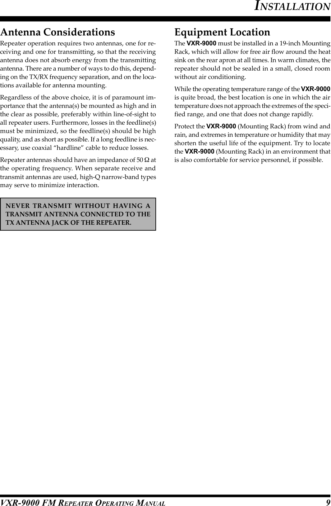 VXR-9000 FM REPEATER OPERATING MANUALAntenna ConsiderationsRepeater operation requires two antennas, one for re-ceiving and one for transmitting, so that the receivingantenna does not absorb energy from the transmittingantenna. There are a number of ways to do this, depend-ing on the TX/RX frequency separation, and on the loca-tions available for antenna mounting.Regardless of the above choice, it is of paramount im-portance that the antenna(s) be mounted as high and inthe clear as possible, preferably within line-of-sight toall repeater users. Furthermore, losses in the feedline(s)must be minimized, so the feedline(s) should be highquality, and as short as possible. If a long feedline is nec-essary, use coaxial “hardline” cable to reduce losses.Repeater antennas should have an impedance of 50  atthe operating frequency. When separate receive andtransmit antennas are used, high-Q narrow-band typesmay serve to minimize interaction.NEVER  TRANSMIT  WITHOUT  HAVING  ATRANSMIT ANTENNA CONNECTED TO THETX ANTENNA JACK OF THE REPEATER.Equipment LocationThe VXR-9000 must be installed in a 19-inch MountingRack, which will allow for free air flow around the heatsink on the rear apron at all times. In warm climates, therepeater should not be sealed in a small, closed roomwithout air conditioning.While the operating temperature range of the VXR-9000is quite broad, the best location is one in which the airtemperature does not approach the extremes of the speci-fied range, and one that does not change rapidly.Protect the VXR-9000 (Mounting Rack) from wind andrain, and extremes in temperature or humidity that mayshorten the useful life of the equipment. Try to locatethe VXR-9000 (Mounting Rack) in an environment thatis also comfortable for service personnel, if possible.INSTALLATION9
