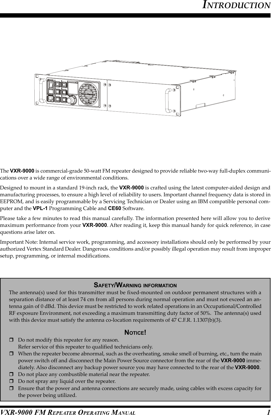 VXR-9000 FM REPEATER OPERATING MANUALThe VXR-9000 is commercial-grade 50-watt FM repeater designed to provide reliable two-way full-duplex communi-cations over a wide range of environmental conditions.Designed to mount in a standard 19-inch rack, the VXR-9000 is crafted using the latest computer-aided design andmanufacturing processes, to ensure a high level of reliability to users. Important channel frequency data is stored inEEPROM, and is easily programmable by a Servicing Technician or Dealer using an IBM compatible personal com-puter and the VPL-1 Programming Cable and CE60 Software.Please take a few minutes to read this manual carefully. The information presented here will allow you to derivemaximum performance from your VXR-9000. After reading it, keep this manual handy for quick reference, in casequestions arise later on.Important Note: Internal service work, programming, and accessory installations should only be performed by yourauthorized Vertex Standard Dealer. Dangerous conditions and/or possibly illegal operation may result from impropersetup, programming, or internal modifications.SAFETY/WARNING INFORMATIONThe antenna(s) used for this transmitter must be fixed-mounted on outdoor permanent structures with aseparation distance of at least 74 cm from all persons during normal operation and must not exceed an an-tenna gain of 0 dBd. This device must be restricted to work related operations in an Occupational/ControlledRF exposure Environment, not exceeding a maximum transmitting duty factor of 50%.  The antenna(s) usedwith this device must satisfy the antenna co-location requirements of 47 C.F.R. 1.1307(b)(3).NOTICE!Do not modify this repeater for any reason.Refer service of this repeater to qualified technicians only.When the repeater become abnormal, such as the overheating, smoke smell of burning, etc., turn the mainpower switch off and disconnect the Main Power Source connector from the rear of the VXR-9000 imme-diately. Also disconnect any backup power source you may have connected to the rear of the VXR-9000.Do not place any combustible material near the repeater.Do not spray any liquid over the repeater.Ensure that the power and antenna connections are securely made, using cables with excess capacity forthe power being utilized.INTRODUCTION1