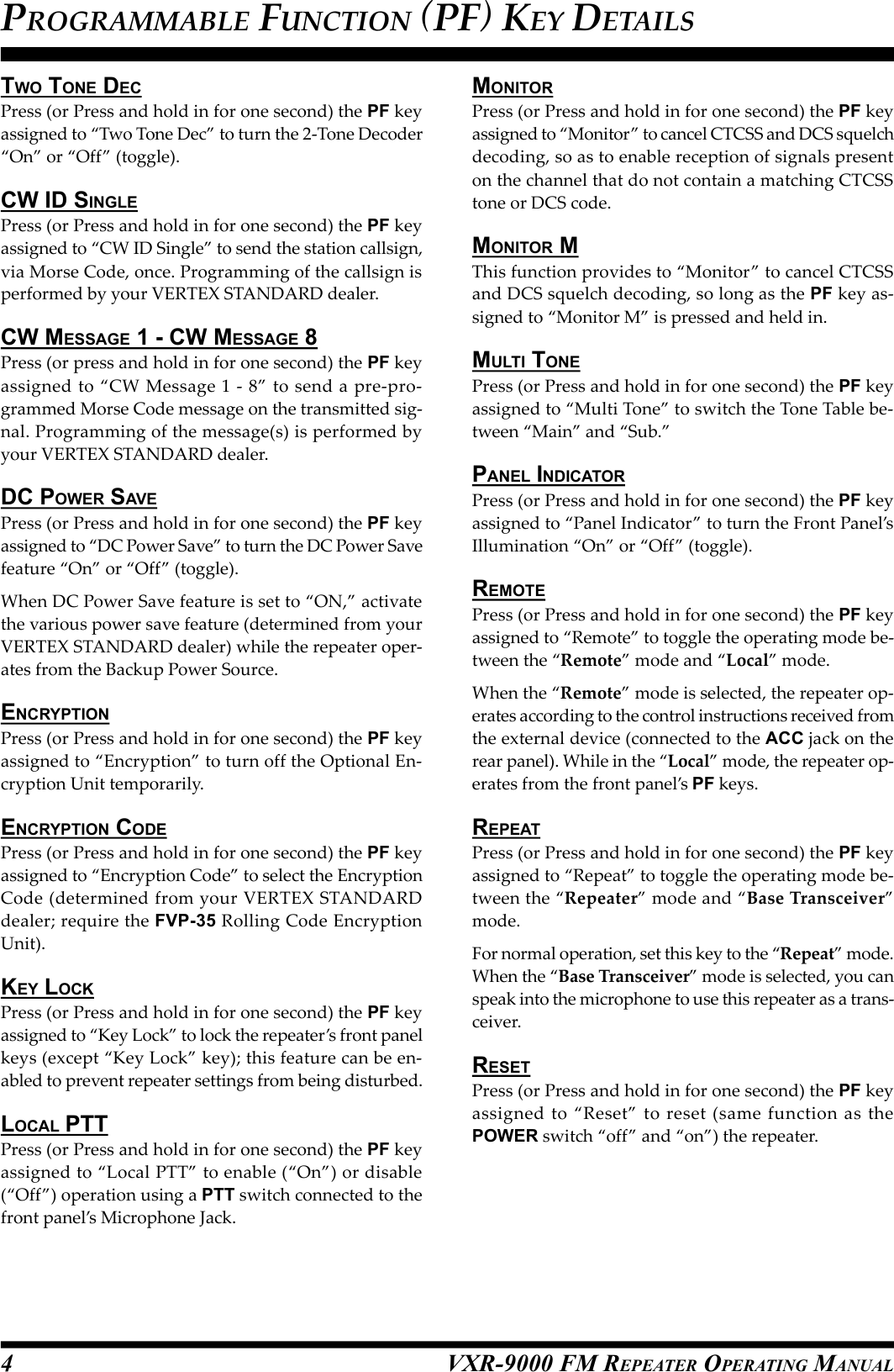 VXR-9000 FM REPEATER OPERATING MANUALTWO TONE DECPress (or Press and hold in for one second) the PF keyassigned to “Two Tone Dec” to turn the 2-Tone Decoder“On” or “Off” (toggle).CW ID SINGLEPress (or Press and hold in for one second) the PF keyassigned to “CW ID Single” to send the station callsign,via Morse Code, once. Programming of the callsign isperformed by your VERTEX STANDARD dealer.CW MESSAGE 1 - CW MESSAGE 8Press (or press and hold in for one second) the PF keyassigned to “CW Message 1 - 8” to send a pre-pro-grammed Morse Code message on the transmitted sig-nal. Programming of the message(s) is performed byyour VERTEX STANDARD dealer.DC POWER SAVEPress (or Press and hold in for one second) the PF keyassigned to “DC Power Save” to turn the DC Power Savefeature “On” or “Off” (toggle).When DC Power Save feature is set to “ON,” activatethe various power save feature (determined from yourVERTEX STANDARD dealer) while the repeater oper-ates from the Backup Power Source.ENCRYPTIONPress (or Press and hold in for one second) the PF keyassigned to “Encryption” to turn off the Optional En-cryption Unit temporarily.ENCRYPTION CODEPress (or Press and hold in for one second) the PF keyassigned to “Encryption Code” to select the EncryptionCode (determined from your VERTEX STANDARDdealer; require the FVP-35 Rolling Code EncryptionUnit).KEY LOCKPress (or Press and hold in for one second) the PF keyassigned to “Key Lock” to lock the repeater’s front panelkeys (except “Key Lock” key); this feature can be en-abled to prevent repeater settings from being disturbed.LOCAL PTTPress (or Press and hold in for one second) the PF keyassigned to “Local PTT” to enable (“On”) or disable(“Off”) operation using a PTT switch connected to thefront panel’s Microphone Jack.MONITORPress (or Press and hold in for one second) the PF keyassigned to “Monitor” to cancel CTCSS and DCS squelchdecoding, so as to enable reception of signals presenton the channel that do not contain a matching CTCSStone or DCS code.MONITOR MThis function provides to “Monitor” to cancel CTCSSand DCS squelch decoding, so long as the PF key as-signed to “Monitor M” is pressed and held in.MULTI TONEPress (or Press and hold in for one second) the PF keyassigned to “Multi Tone” to switch the Tone Table be-tween “Main” and “Sub.”PANEL INDICATORPress (or Press and hold in for one second) the PF keyassigned to “Panel Indicator” to turn the Front Panel’sIllumination “On” or “Off” (toggle).REMOTEPress (or Press and hold in for one second) the PF keyassigned to “Remote” to toggle the operating mode be-tween the “Remote” mode and “Local” mode.When the “Remote” mode is selected, the repeater op-erates according to the control instructions received fromthe external device (connected to the ACC jack on therear panel). While in the “Local” mode, the repeater op-erates from the front panel’s PF keys.REPEATPress (or Press and hold in for one second) the PF keyassigned to “Repeat” to toggle the operating mode be-tween the “Repeater” mode and “Base Transceiver”mode.For normal operation, set this key to the “Repeat” mode.When the “Base Transceiver” mode is selected, you canspeak into the microphone to use this repeater as a trans-ceiver.RESETPress (or Press and hold in for one second) the PF keyassigned to “Reset” to reset (same function as thePOWER switch “off” and “on”) the repeater.PROGRAMMABLE FUNCTION (PF) KEY DETAILS4